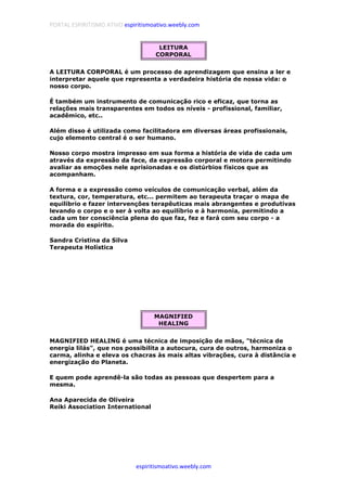 PORTAL ESPIRITISMO ATIVO espiritismoativo.weebly.com
espiritismoativo.weebly.com
LEITURA
CORPORAL
A LEITURA CORPORAL é um processo de aprendizagem que ensina a ler e
interpretar aquele que representa a verdadeira história de nossa vida: o
nosso corpo.
É também um instrumento de comunicação rico e eficaz, que torna as
relações mais transparentes em todos os níveis - profissional, familiar,
acadêmico, etc..
Além disso é utilizada como facilitadora em diversas áreas profissionais,
cujo elemento central é o ser humano.
Nosso corpo mostra impresso em sua forma a história de vida de cada um
através da expressão da face, da expressão corporal e motora permitindo
avaliar as emoções nele aprisionadas e os distúrbios físicos que as
acompanham.
A forma e a expressão como veículos de comunicação verbal, além da
textura, cor, temperatura, etc... permitem ao terapeuta traçar o mapa de
equilíbrio e fazer intervenções terapêuticas mais abrangentes e produtivas
levando o corpo e o ser à volta ao equilíbrio e à harmonia, permitindo a
cada um ter consciência plena do que faz, fez e fará com seu corpo - a
morada do espírito.
Sandra Cristina da Silva
Terapeuta Holística
MAGNIFIED
HEALING
MAGNIFIED HEALING é uma técnica de imposição de mãos, "técnica de
energia lilás", que nos possibilita a autocura, cura de outros, harmoniza o
carma, alinha e eleva os chacras às mais altas vibrações, cura à distância e
energização do Planeta.
E quem pode aprendê-la são todas as pessoas que despertem para a
mesma.
Ana Aparecida de Oliveira
Reiki Association International
 