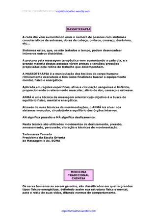 PORTAL ESPIRITISMO ATIVO espiritismoativo.weebly.com
espiritismoativo.weebly.com
MASSOTERAPIA
A cada dia vem aumentando mais o número de pessoas com sintomas
característicos de estresse, dores de cabeça, ombros, cansaço, desânimo,
etc...
Sintomas estes, que, se não tratados a tempo, podem desencadear
inúmeros outros distúrbios.
A procura pela massagem terapêutica vem aumentando a cada dia, e a
grande maioria destas pessoas vivem presas a tensões/pressões
propiciadas pela rotina de trabalho que desempenham.
A MASSOTERAPIA é a manipulação dos tecidos do corpo humano
ritmicamente executada e tem como finalidade buscar o equipamento
mental, físico e energético.
Aplicada em regiões específicas, ativa a circulação sanguínea e linfática,
proporcionando o relaxamento muscular, alívio de dor, cansaço e estresse.
ANMÁ é uma técnica de massagem oriental cujo objetivo é a busca do
equilíbrio físico, mental e energético.
Através de suas técnicas de movimentações, o ANMÁ irá atuar nos
sistemas muscular, circulatório e equilíbrio dos órgãos internos.
AN significa pressão e MÁ significa deslizamento.
Nesta técnica são utilizados movimentos de deslizamento, pressão,
amassamento, percussão, vibração e técnicas de movimentação.
Tadamassa Yamada
Presidente da Escola Orienta
de Massagem e Ac. EOMA
MEDICINA
TRADICIONAL
CHINESA
Os seres humanos ao serem gerados, são classificados em quatro grandes
tipos físicos-energéticos, definindo assim sua estrutura física e mental,
para o resto de suas vidas, ditando normas de comportamento.
 