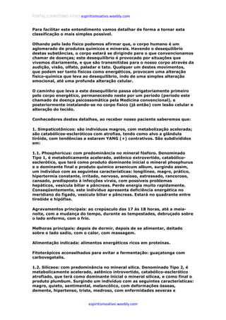 PORTAL ESPIRITISMO ATIVO espiritismoativo.weebly.com
espiritismoativo.weebly.com
Para facilitar este entendimento vamos detalhar de forma a tornar esta
classificação o mais simples possível.
Olhando pelo lado físico podemos afirmar que, o corpo humano é um
aglomerado de produtos químicos e minerais. Havendo o desequilíbrio
destas substâncias, o corpo estará se dirigindo para o que convencionamos
chamar de doenças; este desequilíbrio é provocado por situações que
vivemos diariamente, e que são transmitidas para o nosso corpo através da
audição, visão, olfato, paladar e tato. Qualquer um destes movimentos,
que podem ser tanto físicos como energéticos, provocam uma alteração
físico-química que leva ao desequilíbrio, indo de uma simples alteração
emocional, até uma profunda alteração celular.
O caminho que leva a este desequilíbrio passa obrigatoriamente primeiro
pelo corpo energético, permanecendo neste por um período (período este
chamado de doença psicossomática pela Medicina convencional), e
posteriormente instalando-se no corpo físico (já então) com lesão celular e
alteração do tecido.
Conhecedores destes detalhes, ao receber nosso paciente saberemos que:
1. Simpaticotônicos: são indivíduos magros, com metabolização acelerada;
são catabólicos-escleróticos com atrofias, tendo como alvo a glândula
tiróide, com tendências a estarem YANG (+) contrativos. São subdivididos
em:
1.1. Phosphoricus: com predominância no mineral fósforo. Denominado
Tipo 1, é metabolicamente acelerado, astênico extrovertido, catabólico-
esclerótico, que terá como produto dominante inicial o mineral phosphurus
e o dominante final o produto químico arsenicum album, surgindo assim,
um indivíduo com as seguintes características: longilíneo, magro, prático,
hipertermia constante, irritado, nervoso, ansioso, estressado, rancoroso,
cansado, predisposto à infecções virais, com possíveis problemas
hepáticos, vesícula biliar e pâncreas. Perde energia muito rapidamente.
Conseqüentemente, este indivíduo apresenta deficiência energética no
meridiano do fígado, vesícula biliar e pâncreas. Estará no quadrante entre
tireóide e hipófise.
Agravamentos principais: ao crepúsculo das 17 às 18 horas, até a meia-
noite, com a mudança do tempo, durante as tempestades, debruçado sobre
o lado enfermo, com o frio.
Melhoras principais: depois de dormir, depois de se alimentar, deitado
sobre o lado sadio, com o calor, com massagem.
Alimentação indicada: alimentos energéticos ricos em proteínas.
Fitoterápicos aconselhados para evitar a fermentação: guaçatonga com
carbovegetalis.
1.2. Silíceos: com predominância no mineral silica. Denominado Tipo 2, é
metabolicamente acelerado, astênico introvertido, catabólico-esclerótico
atrofiado, que terá como dominante inicial o mineral silicea, e como final o
produto plumbum. Surgindo um indivíduo com as seguintes características:
magro, quieto, sentimental, melancólico, com deformações ósseas,
demente, hipertenso, triste, medroso, com enfermidades severas e
 