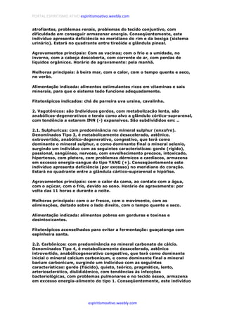 PORTAL ESPIRITISMO ATIVO espiritismoativo.weebly.com
espiritismoativo.weebly.com
atrofiantes, problemas renais, problemas do tecido conjuntivo, com
dificuldade em conseguir armazenar energia. Conseqüentemente, este
indivíduo apresenta deficiência no meridiano do rim e da bexiga (sistema
urinário). Estará no quadrante entre tireóide e glândula pineal.
Agravamentos principais: Com as vacinas; com o frio e a umidade, no
inverno, com a cabeça descoberta, com corrente de ar, com perdas de
líquidos orgânicos. Horário de agravamento: pela manhã.
Melhoras principais: à beira mar, com o calor, com o tempo quente e seco,
no verão.
Alimentação indicada: alimentos estimulantes ricos em vitaminas e sais
minerais, para que o sistema todo funcione adequadamente.
Fitoterápicos indicados: chá de parreira uva ursina, cavalinha.
2. Vagotônicos: são Indivíduos gordos, com metabolizacão lenta, são
anabólicos-degenerativos e tendo como alvo a glândulo córtico-suprarenal,
com tendência a estarem INN (-) expansivos. São subdivididos em: ..
2.1. Sulphuricus: com predominância no mineral sulphur (enxofre).
Denominados Tipo 3, é metabolicamente desacelerado, astênico,
extrovertido, anabólico-degenerativo, congestivo, que terá como
dominante o mineral sulphur, e como dominante final o mineral selenio,
surgindo um indivíduo com as seguintes características: gordo (rígido),
passional, sangüíneo, nervoso, com envelhecimento precoce, intoxicado,
hipertenso, com pletora, com problemas dérmicos e cardíacos, armazena
em excesso energia-sangue do tipo YANG (+). Conseqüentemente este
indivíduo apresenta deficiência (por excesso) no meridiano do coração.
Estará no quadrante entre a glândula cártico-suprarenal e hipófise.
Agravamentos principais: com o calor da cama, ao contato com a água,
com o açúcar, com o frio, devido ao sono. Horário de agravamento: por
volta das 11 horas e durante a noite.
Melhoras principais: com o ar fresco, com o movimento, com as
eliminações, deitado sobre o lado direito, com o tempo quente e seco.
Alimentação indicada: alimentos pobres em gorduras e toxinas e
desintoxicantes.
Fítoterápicos aconselhados para evitar a fermentação: guaçatonga com
espinheira santa.
2.2. Carbônicos: com predominância no mineral carbonato de cálcio.
Denominados Tipo 4, é metabolicamente desacelerado, astênico
introvertido, anabólicogenerativo congestivo, que terá como dominante
inicial o mineral calcium carbonicum, e como dominante final o mineral
barium carbonicum, surgindo um indivíduo com as seguintes
características: gordo (flácido), quieto, teórico, pragmático, lento,
arteriosclerótico, dislididêmico, com tendências às infecções
bacteriológicas, com problemas pulmonares e no tecido ósseo, armazena
em excesso energia-alimento do tipo 1. Conseqüentemente, este indivíduo
 