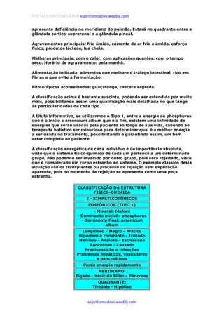 PORTAL ESPIRITISMO ATIVO espiritismoativo.weebly.com
espiritismoativo.weebly.com
apresenta deficiência no meridiano do pulmão. Estará no quadrante entre a
glândula córtico-suprarenal e a glândula pineal.
Agravamentos principais: frio úmido, corrente de ar frio e úmido, esforço
físico, produtos lácteos, lua cheia.
Melhoras principais: com o calor, com aplicacões quentes, com o tempo
seco. Horário de agravamento: pela manhã.
Alimentação indicada: alimentos que melhore o tráfego intestinal, rico em
fibras e que evite a fermentação.
Fítoterápicos aconselhados: guaçatonga, cascara sagrada.
A classificação acima é bastante suscinta, podendo ser estendida por muito
mais, possibilitando assim uma qualificação mais detalhada no que tange
às particularidades de cada tipo.
A título informativo, se utilizarmos o Tipo 1, entre a energia de phosphurus
que é o início e arsenicum album que é o fim, existem uma infinidade de
energias que serão usadas pelo paciente ao longo de sua vida, cabendo ao
terapeuta holístico ser minucioso para determinar qual é a melhor energia
a ser usada no tratamento, possibilitando e garantindo assim, um bem
estar completo ao paciente.
A classificação energética de cada indivíduo é de importância absoluta,
visto que o sistema físico-químico de cada um pertence a um determinado
grupo, não podendo ser invadido por outro grupo, pois será rejeitado, visto
que é considerado um corpo estranho ao sistema. O exemplo clássico desta
situação são os transplantes ou processo de rejeição sem explicação
aparente, pois no momento da rejeição se apresenta como uma peça
estranha.
CLASSIFICAÇÃO DA ESTRUTURA
FÍSICO-QUÍMICA
I - SIMPATICOTÔNICOS
FOSFÓRICOS (TIPO 1)
- Mineral: fósforo
- Dominante inicial:: phosphorus
- Dominante final: arsenicum
album
Longilíneo - Magro - Prático
Hipertemia constante - Irritado
Nervoso - Ansioso - Estressado
Rancoroso - Cansado
Predisposição a infecções
Problemas hepáticos, vesiculares
e pancreáticos
Perde energia rapidamente
MERIDIANO:
Fígado - Vesícula Biliar - Pâncreas
QUADRANTE:
Tireóide - Hipófise
 
