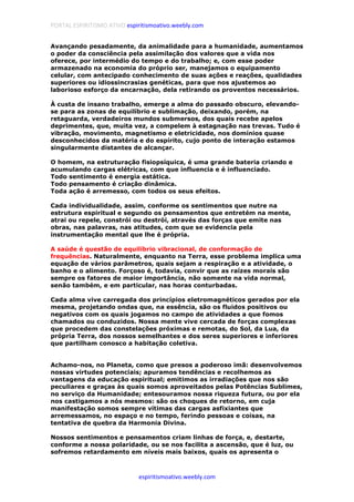 PORTAL ESPIRITISMO ATIVO espiritismoativo.weebly.com
espiritismoativo.weebly.com
Avançando pesadamente, da animalidade para a humanidade, aumentamos
o poder da consciência pela assimilação dos valores que a vida nos
oferece, por intermédio do tempo e do trabalho; e, com esse poder
armazenado na economia do próprio ser, manejamos o equipamento
celular, com antecipado conhecimento de suas ações e reações, qualidades
superiores ou idiossincrasias genéticas, para que nos ajustemos ao
laborioso esforço da encarnação, dela retirando os proventos necessários.
À custa de insano trabalho, emerge a alma do passado obscuro, elevando-
se para as zonas de equilíbrio e sublimação, deixando, porém, na
retaguarda, verdadeiros mundos submersos, dos quais recebe apelos
deprimentes, que, muita vez, a compelem à estagnação nas trevas. Tudo é
vibração, movimento, magnetismo e eletricidade, nos domínios quase
desconhecidos da matéria e do espírito, cujo ponto de interação estamos
singularmente distantes de alcançar.
O homem, na estruturação fisiopsíquica, é uma grande bateria criando e
acumulando cargas elétricas, com que influencia e é influenciado.
Todo sentimento é energia estática.
Todo pensamento é criação dinâmica.
Toda ação é arremesso, com todos os seus efeitos.
Cada individualidade, assim, conforme os sentimentos que nutre na
estrutura espiritual e segundo os pensamentos que entretém na mente,
atrai ou repele, constrói ou destrói, através das forças que emite nas
obras, nas palavras, nas atitudes, com que se evidencia pela
instrumentação mental que lhe é própria.
A saúde é questão de equilíbrio vibracional, de conformação de
frequências. Naturalmente, enquanto na Terra, esse problema implica uma
equação de vários parâmetros, quais sejam a respiração e a atividade, o
banho e o alimento. Forçoso é, todavia, convir que as raízes morais são
sempre os fatores de maior importância, não somente na vida normal,
senão também, e em particular, nas horas conturbadas.
Cada alma vive carregada dos princípios eletromagnéticos gerados por ela
mesma, projetando ondas que, na essência, são os fluidos positivos ou
negativos com os quais jogamos no campo de atividades a que fomos
chamados ou conduzidos. Nossa mente vive cercada de forças complexas
que procedem das constelações próximas e remotas, do Sol, da Lua, da
própria Terra, dos nossos semelhantes e dos seres superiores e inferiores
que partilham conosco a habitação coletiva.
Achamo-nos, no Planeta, como que presos a poderoso imã: desenvolvemos
nossas virtudes potenciais; apuramos tendências e recolhemos as
vantagens da educação espiritual; emitimos as irradiações que nos são
peculiares e graças às quais somos aproveitados pelas Potências Sublimes,
no serviço da Humanidade; entesouramos nossa riqueza futura, ou por ela
nos castigamos a nós mesmos: são os choques de retorno, em cuja
manifestação somos sempre vítimas das cargas asfixiantes que
arremessamos, no espaço e no tempo, ferindo pessoas e coisas, na
tentativa de quebra da Harmonia Divina.
Nossos sentimentos e pensamentos criam linhas de força, e, destarte,
conforme a nossa polaridade, ou se nos facilita a ascensão, que é luz, ou
sofremos retardamento em níveis mais baixos, quais os apresenta o
 