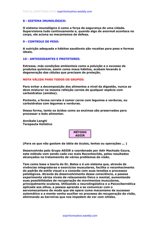 PORTAL ESPIRITISMO ATIVO espiritismoativo.weebly.com
espiritismoativo.weebly.com
8 - SISTEMA IMUNOLÓGICO:
O sistema imunológico é como a força de segurança de uma cidade.
Supervisiona tudo continuamente e, quando algo de anormal acontece no
corpo, ele aciona os mecanismos de defesa.
9 - CONTROLE DE PESO:
A nutrição adequada e hábitos saudáveis são receitas para peso e formas
ideais.
10 - ANTIOXIDANTES E PROTETORES:
Estresse, más condições ambientais como a poluição e o excesso de
produtos químicos, assim como maus hábitos, acabam levando à
degeneração das células que precisam de proteção.
NOTA VÁLIDA PARA TODOS OS GRUPOS:
Para evitar a decomposição dos alimentos a nível da digestão, nunca se
deve misturar na mesma refeição carnes de qualquer espécie com
carboidratos (amidos).
Portanto, a forma correta é comer carne com legumes e verduras, ou
carboidratos com legumes e verduras.
Dessa forma, tanto os ácidos como as enzimas são preservados para
processar o bolo alimentar.
Annibale Langhi
Terapeuta Holístico
MÉTODO
ADIIR
(Para os que não gostam da idéia de óculos, lentes ou operações ... )
Desenvolvido pelo Grupo ADIIR e coordenado por Adir Machado Coura,
este método vem sendo cada vez mais Reconheciido, pelos resultados
alcançados no tratamennto de vários problemas de visão.
Tem como base a teoria do Dr. Bates e é um sistema que, através de
vivências integradoras e exercícios musculares, facilita o reconhecimento
do padrão de estilo visual e a conexão com suas tensões e processos
patológicos. Através do desenvolvimento dessa consciência, a pessoa
experimenta vários níveis de relaxamento físico e mental, aumentando
suas possibilidades de recuperação de movimentos musculares,
principalmente oculares. Utilizando a neurolingüística e a Psicocibernética
aplicada aos olhos, a pessoa aprende a se comunicar com o
servomecanismo de modo que ele opere como mecanismo de sucessso
automático e a mente venha auxiliar no processo de recuperação da visão,
eliminando as barreiras que nos impedem de ver com nitidez.
 