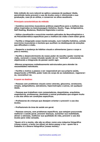 PORTAL ESPIRITISMO ATIVO espiritismoativo.weebly.com
espiritismoativo.weebly.com
Este método de cura natural se aplica a pessoas de qualquer idade,
permitindo tanto prevenir o uso de óculos como ir diminuindo a sua
graduação, caso já os utilize, e conservar os olhos saudáveis.
Principais características do método
- Combina exercícios musculares práticos específicos para a melhora dos
olhos inspirados na Automassagem Holística, DooIn, Yoga, Antiginástica,
Self Healing, Biodanza, Medicina Higienista e outros.
- Utiliza visualizacão e exercícios mentais aplicados da Neurolíngüística e
da PsicoCibernética específicos para a melhora da visão e bem-estar geral.
- Facilita a integração corpo-mente-emoção, num trabalho holístico, unindo
exercícios musculares e mentais que auxiliam no desbloqueio de emoções
que dificultam a visão.
- Desperta a mudança de hábitos visuais e alimentares (para o corpo e
para a mente).
- Facilita o desenvolvimento do nosso poder de escolha (poder mental da
visão, racional) e nossa intuição (poder de ver "sentindo", emocional),
objetivando a integracão do pensar-sentir-agir.
-Oferece programas cuidadosamente estruturados para atender às
necessidades individuais.
- Facilita e motiva a pessoa a ser responsável pm sua própria saúde,
despertando a PHYSIS, poder inato do corpo de se restabelecer, regenerar-
se, reconstituir-se.
A quem se destina:
- Pessoas com problemas visuais como catarata, glaucoma, ceratocone,
miopia, astigmatlsmo, estrabismo, hipermetropla e outros, em qualquer
idade.
- Pessoas que trabalham com computadores, desenhistas, arquitetos,
engenheiros, professores, dentistas e outras profissões que exigem muito
o uso dos olhos em condições específicas.
- Professores de crianças que desejam orientar e prevenir o uso dos
óculos.
- Profissionais da área de saúde em geral.
- Pessoas comuns, sem problemas específicos, que estejam procurando
melhorar a saúde geral, prevenir doenças, aumentar sua mobilidade,
aliviar o estresse, melhorar sua qualidade de vida, prevenir o uso dos
óculos para vista cansada.
"Quem vê é a mente, não são os olhos: como uma máquina fotográfica
(nosso corpo), a lente (os olhos) só deixa passar a luz - quem faz o
trabalho é a câmera fotográfica (nossa mente)."
 