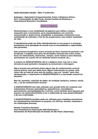 PORTAL ESPIRITISMO ATIVO espiritismoativo.weebly.com
espiritismoativo.weebly.com
ADIR MACHADO COURA - MEC: F 8.595-SP.l
Subespec.: Optomelria Comportamental, Fisica e Biodanza Clinico.
M/C: Universidade de São Paulo, Escola Paulista de Biodanza e
Internatianal Biocentric Foundation.
MUSICOTERAPIA
Musicoterapia é uma modalidade terapêutica que utiliza a música,
enquanto som e movimento, para (res)estabelecer um canal de
comunicação e, desta forma, possibilitar a prevenção, tratamento e/ou
reabilitação do indivíduo a fim de lhe proporcionar uma melhor qualidade
de vida.
O atendimento pode ser feito individualmente ou em grupo e o processo
terapêutico será planejado de acordo com as necessidades e capacidades
dos pacientes.
Este processo terapêutico ocorre através do fazer musical do paciente e do
terapeuta, e engloba uma série de atividades musicais tais como cantar,
tocar um instrumento, improvisar, compor, ouvir música e sons diversos,
movimentar-se a partir de um estímulo sonoro-musical, etc...
A música na MUSICOTERAPIA não é o objetivo final, mas sim o meio
através do qual paciente e terapeuta se comunicam e interagem.
Não é preciso que paciente tenha algum tipo de conhecimento musical
teórico prévio, nem que saiba tocar algum instrumento ou cantar, pois
como não se trata de uma aula de música, nem um "ensaio" para uma
apresentação, o importante na MUSICOTERAPIA é a expressão musical do
paciente.
Não há, portanto, restrição de idade, de condição (psíquica, motora, social,
etc...) ou de conhecimento musical.
A MUSICOTERAPIA tem sido utilizada com grande êxito em conjunto com
tratamentos diversos (psicológicos, psiquiátricos, neurológicos,
psicomotores, psicopedagógicos e outros), como também para pessoas que
buscam um autoconhecimento e/ou a exploração de suas potencialidades
e de sua criatividade.
A MUSICOTERAPIA também pode ser utilizada para trabalhos preventivos
em atendimentos individuais ou grupais, em clínicas, escolas, empresas e
em instituições diversas.
Renato Tocantins Sampaio,
Vice-Presidente da Associação doProfissionais e
Estudantes de Musicáterapia do Estado de São Paulo (Apemesp),
 