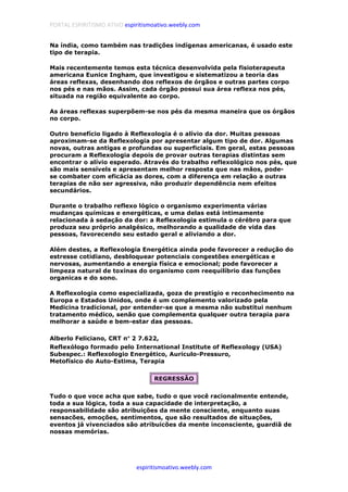 PORTAL ESPIRITISMO ATIVO espiritismoativo.weebly.com
espiritismoativo.weebly.com
Na índia, como também nas tradições indígenas americanas, é usado este
tipo de terapia.
Mais recentemente temos esta técnica desenvolvida pela fisioterapeuta
americana Eunice Ingham, que investigou e sistematizou a teoria das
áreas reflexas, desenhando dos reflexos de órgãos e outras partes corpo
nos pés e nas mãos. Assim, cada órgão possui sua área reflexa nos pés,
situada na região equivalente ao corpo.
As áreas reflexas superpõem-se nos pés da mesma maneira que os órgãos
no corpo.
Outro benefício ligado à Reflexologia é o alívio da dor. Muitas pessoas
aproximam-se da Reflexologia por apresentar algum tipo de dor. Algumas
novas, outras antigas e profundas ou superficiais. Em geral, estas pessoas
procuram a Reflexologia depois de provar outras terapias distintas sem
encontrar o alívio esperado. Através do trabalho reflexológico nos pés, que
são mais sensívels e apresentam melhor resposta que nas mãos, pode-
se combater com eficácia as dores, com a diferença em relação a outras
terapias de não ser agressiva, não produzir dependência nem efeitos
secundários.
Durante o trabalho reflexo lógico o organismo experimenta várias
mudanças químicas e energéticas, e uma delas está intimamente
relacionada à sedação da dor: a Reflexologia estimula o cérébro para que
produza seu próprio analgésico, melhorando a qualidade de vida das
pessoas, favorecendo seu estado geral e aliviando a dor.
Além destes, a Reflexologia Energética ainda pode favorecer a redução do
estresse cotidiano, desbloquear potenciais congestões energéticas e
nervosas, aumentando a energia física e emocional; pode favorecer a
limpeza natural de toxinas do organismo com reequilíbrio das funções
organicas e do sono.
A Reflexologia como especializada, goza de prestígio e reconhecimento na
Europa e Estados Unidos, onde é um complemento valorizado pela
Medicina tradicional, por entender-se que a mesma não substitui nenhum
tratamento médico, senão que complementa qualquer outra terapia para
melhorar a saúde e bem-estar das pessoas.
Alberlo Feliciano, CRT n°°°° 2 7.622,
Reflexólogo formado pelo International Institute of Reflexology (USA)
Subespec.: Reflexologio Energético, Auriculo-Pressuro,
Metofísico do Auto-Estima, Terapia
REGRESSÃO
Tudo o que voce acha que sabe, tudo o que você racionalmente entende,
toda a sua lógica, toda a sua capacidade de interpretação, a
responsabilidade são atribuições da mente consciente, enquanto suas
sensacões, emoções, sentimentos, que são resultados de situações,
eventos já vivenciados são atribuicões da mente inconsciente, guardiã de
nossas memórias.
 