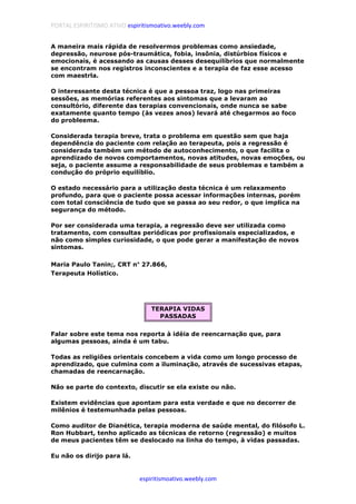 PORTAL ESPIRITISMO ATIVO espiritismoativo.weebly.com
espiritismoativo.weebly.com
A maneira mais rápida de resolvermos problemas como ansiedade,
depressão, neurose pós-traumática, fobia, insônia, distúrbios físicos e
emocionais, é acessando as causas desses desequilíbrios que normalmente
se encontram nos registros inconscientes e a terapia de faz esse acesso
com maestrla.
O interessante desta técnica é que a pessoa traz, logo nas primeiras
sessões, as memórias referentes aos sintomas que a levaram ao
consultório, diferente das terapias convencionais, onde nunca se sabe
exatamente quanto tempo (às vezes anos) levará até chegarmos ao foco
do probleema.
Considerada terapia breve, trata o problema em questão sem que haja
dependência do paciente com relação ao terapeuta, pois a regressão é
considerada também um método de autoconhecimento, o que facilita o
aprendizado de novos comportamentos, novas atitudes, novas emoções, ou
seja, o paciente assume a responsabilidade de seus problemas e também a
condução do próprio equilíblio.
O estado necessário para a utilização desta técnica é um relaxamento
profundo, para que o paciente possa acessar informações internas, porém
com total consciência de tudo que se passa ao seu redor, o que implica na
segurança do método.
Por ser considerada uma terapia, a regressão deve ser utilizada como
tratamento, com consultas periódicas por profissionais especializados, e
não como simples curiosidade, o que pode gerar a manifestação de novos
sintomas.
Maria Paulo Tanin;, CRT n°°°° 27.866,
Terapeuta Holístico.
TERAPIA VIDAS
PASSADAS
Falar sobre este tema nos reporta à idéia de reencarnação que, para
algumas pessoas, ainda é um tabu.
Todas as religiões orientais concebem a vida como um longo processo de
aprendizado, que culmina com a iluminação, através de sucessivas etapas,
chamadas de reencarnação.
Não se parte do contexto, discutir se ela existe ou não.
Existem evidências que apontam para esta verdade e que no decorrer de
milênios é testemunhada pelas pessoas.
Como auditor de Dianética, terapia moderna de saúde mental, do filósofo L.
Ron Hubbart, tenho aplicado as técnicas de retorno (regressão) e muitos
de meus pacientes têm se deslocado na linha do tempo, à vidas passadas.
Eu não os dirijo para lá.
 