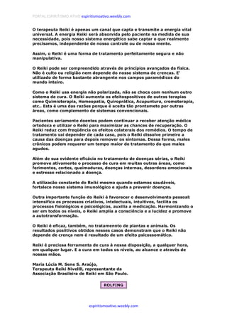 PORTAL ESPIRITISMO ATIVO espiritismoativo.weebly.com
espiritismoativo.weebly.com
O terapeuta Reiki é apenas um canal que capta e transmite a energia vital
universal. A energia Reiki será absorvida pelo paciente na medida de sua
necessidade, pois nosso sistema energético sabe captar o que realmente
precisamos, independente de nosso controle ou de nossa mente.
Assim, o Reiki é uma forma de tratamento perfeitamente segura e não
manipulativa.
O Reiki pode ser compreendido através de princípios avançados da física.
Não é culto ou religião nem depende do nosso sistema de crencas. E'
utilizado de forma bastante abrangente nos campos paramédicos do
mundo inteiro.
Como o Reiki usa energia não polarizada, não se choca com nenhum outro
sistema de cura. O Reiki aumenta os efeitospositivos de outras terapias
como Quimioterapia, Homeopatia, Quiroprátlca, Acupuntura, cromoterapia,
etc.. Esta é uma das razões porque é aceita tão prontamete por outras
áreas, como complemento de sistemas convencionais.
Pacientes seriamente doentes podem continuar a receber atenção médica
ortodoxa e utilizar o Reiki para maximizar as chances de recuperação. O
Reiki reduz com freqüência os efeitos colaterais dos remédios. O tempo de
tratamento vai depender de cada caso, pois o Reiki dissolve primeiro a
causa das doenças para depois remover os sintomas. Dessa forma, males
crônicos podem requerer um tempo maior de tratamento do que males
agudos.
Além de sua evidente eficácia no tratamento de doenças sérias, o Reiki
promove ativamente o processo de cura em muitas outras áreas, como
ferimentos, cortes, queimaduras, doenças internas, desordens emocionais
e estresse relacionado a doença.
A utilizacão constante do Reiki mesmo quando estamos saudáveis,
fortalece nosso sistema imunológico e ajuda a prevenir doenças.
Outra importante função do Reiki é favorecer o desenvolvimento pessoal:
intensifica os processos criativos, intelectuais, intuitivos, facilita os
processos fisiológicos e psicológicos, auxilia a medicação. Harmonizando o
ser em todos os níveis, o Reiki amplia a consciência e a lucidez e promove
a autotransformação.
O Reiki é eficaz, também, no tratamennto de plantas e animais. Os
resultados posiitivos obtidos nesses casos demonstram que o Reiki não
depende de crença nem é resultado de um efeito psicossomático.
Reiki é preciosa ferramenta de cura à nossa disposição, a qualquer hora,
em qualquer lugar. E a cura em todos os níveis, ao alcance e através de
nossas mãos.
Maria Lúcia M. Sene S. Araújo,
Terapeuta Reiki Nivellll, representante da
Associação Brasileira de Reiki em São Paulo.
ROLFING
 