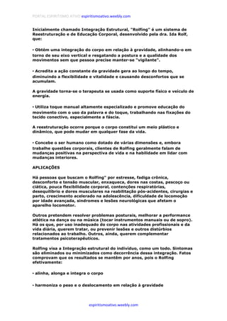PORTAL ESPIRITISMO ATIVO espiritismoativo.weebly.com
espiritismoativo.weebly.com
Inicialmente chamado Integração Estrutural, "Rolfing" é um sistema de
Reestruturação e de Educação Corporal, desenvolvido pela dra. Ida Rolf,
que:
•••• Obtém uma integração do corpo em relação à gravidade, alinhando-o em
torno de seu eixo vertical e resgatando a postura e a qualidade dos
movimentos sem que pessoa precise manter-se "vigilante".
•••• Acredita a ação constante da gravidade gera ao longo do tempo,
diminuindo a flexibilidade e vitalidade e causando desconfortos que se
acumulam.
A gravidade torna-se o terapeuta se usada como suporte físico e veículo de
energia.
•••• Utiliza toque manual altamente especializado e promove educação do
movimento com o uso da palavra e do toque, trabalhando nas fixações do
tecido conectivo, especialmente a fáscia.
A reestruturação ocorre porque o corpo constitui um meio plástico e
dinâmico, que pode mudar em qualquer fase da vida.
•••• Concebe o ser humano como dotado de várias dimensões e, embora
trabalhe questões corporais, clientes de Rolfing geralmente falam de
mudanças positivas na perspectiva de vida e na habilidade em lidar com
mudanças interiores.
APLICAÇÕES
Há pessoas que buscam o Rolfing" por estresse, fadiga crônica,
desconforto e tensão muscular, enxaqueca, dores nas costas, pescoço ou
ciática, pouca flexibilidade corporal, contenções respiratórias,
desequilíbrio e dores musculares na reabilitação pós-acidentes, cirurgias e
parto, crescimento acelerado na adolescência, dificuldade de locomoção
por idade avançada, sindromes e lesões neurológicas que afetam o
aparelho locomotor.
Outros pretendem resolver problemas posturais, melhorar a performance
atlética na dança ou na música (tocar instrumentos manuais ou de sopro).
Há os que, por uso inadequado do corpo nas atividades profissionais e da
vida diária, querem tratar, ou prevenir lesões e outros distúrbios
relacionados ao trabalho. Outros, ainda, querem complementar
tratamentos psicoterapêuticos.
Rolfing visa a Integração estrutural do indivíduo, como um todo. Sintomas
são eliminados ou minimizados como decorrência dessa integração. Fatos
comprovam que os resultados se mantêm por anos, pois o Rolfing
efetivamente:
•••• alinha, alonga e integra o corpo
•••• harmoniza o peso e o deslocamento em relação à gravidade
 