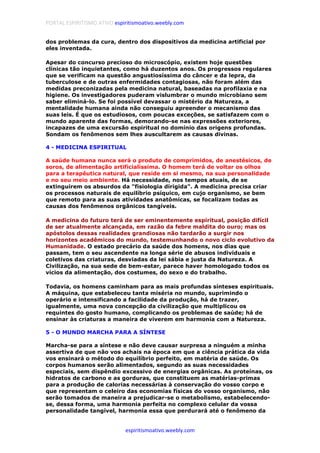 PORTAL ESPIRITISMO ATIVO espiritismoativo.weebly.com
espiritismoativo.weebly.com
dos problemas da cura, dentro dos dispositivos da medicina artificial por
eles inventada.
Apesar do concurso precioso do microscópio, existem hoje questões
clínicas tão inquietantes, como há duzentos anos. Os progressos regulares
que se verificam na questão angustiosíssima do câncer e da lepra, da
tuberculose e de outras enfermidades contagiosas, não foram além das
medidas preconizadas pela medicina natural, baseadas na profilaxia e na
higiene. Os investigadores puderam vislumbrar o mundo microbiano sem
saber eliminá-lo. Se foi possível devassar o mistério da Natureza, a
mentalidade humana ainda não conseguiu apreender o mecanismo das
suas leis. É que os estudiosos, com poucas exceções, se satisfazem com o
mundo aparente das formas, demorando-se nas expressões exteriores,
incapazes de uma excursão espiritual no domínio das origens profundas.
Sondam os fenômenos sem lhes auscultarem as causas divinas.
4 - MEDICINA ESPIRITUAL
A saúde humana nunca será o produto de comprimidos, de anestésicos, de
soros, de alimentação artificialíssima. O homem terá de voltar os olhos
para a terapêutica natural, que reside em si mesmo, na sua personalidade
e no seu meio ambiente. Há necessidade, nos tempos atuais, de se
extinguirem os absurdos da "fisiologia dirigida". A medicina precisa criar
os processos naturais de equilíbrio psíquico, em cujo organismo, se bem
que remoto para as suas atividades anatômicas, se focalizam todas as
causas dos fenômenos orgânicos tangíveis.
A medicina do futuro terá de ser eminentemente espiritual, posição difícil
de ser atualmente alcançada, em razão da febre maldita do ouro; mas os
apóstolos dessas realidades grandiosas não tardarão a surgir nos
horizontes acadêmicos do mundo, testemunhando o novo ciclo evolutivo da
Humanidade. O estado precário da saúde dos homens, nos dias que
passam, tem o seu ascendente na longa série de abusos individuais e
coletivos das criaturas, desviadas da lei sábia e justa da Natureza. A
Civilização, na sua sede de bem-estar, parece haver homologado todos os
vícios da alimentação, dos costumes, do sexo e do trabalho.
Todavia, os homens caminham para as mais profundas sínteses espirituais.
A máquina, que estabeleceu tanta miséria no mundo, suprimindo o
operário e intensificando a facilidade da produção, há de trazer,
igualmente, uma nova concepção da civilização que multiplicou os
requintes do gosto humano, complicando os problemas de saúde; há de
ensinar às criaturas a maneira de viverem em harmonia com a Natureza.
5 - O MUNDO MARCHA PARA A SÍNTESE
Marcha-se para a síntese e não deve causar surpresa a ninguém a minha
assertiva de que não vos achais na época em que a ciência prática da vida
vos ensinará o método do equilíbrio perfeito, em matéria de saúde. Os
corpos humanos serão alimentados, segundo as suas necessidades
especiais, sem dispêndio excessivo de energias orgânicas. As proteínas, os
hidratos de carbono e as gorduras, que constituem as matérias-primas
para a produção de calorias necessárias à conservação do vosso corpo e
que representam o celeiro das economias físicas do vosso organismo, não
serão tomados de maneira a prejudicar-se o metabolismo, estabelecendo-
se, dessa forma, uma harmonia perfeita no complexo celular da vossa
personalidade tangível, harmonia essa que perdurará até o fenômeno da
 