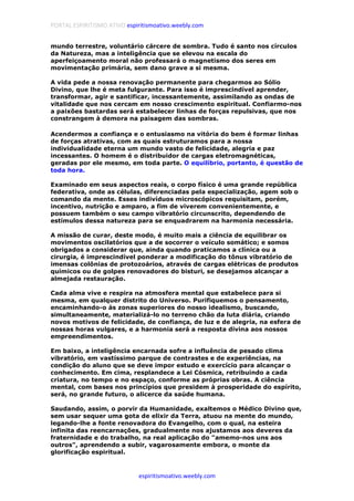 PORTAL ESPIRITISMO ATIVO espiritismoativo.weebly.com
espiritismoativo.weebly.com
mundo terrestre, voluntário cárcere de sombra. Tudo é santo nos círculos
da Natureza, mas a inteligência que se elevou na escala do
aperfeiçoamento moral não professará o magnetismo dos seres em
movimentação primária, sem dano grave a si mesma.
A vida pede a nossa renovação permanente para chegarmos ao Sólio
Divino, que lhe é meta fulgurante. Para isso é imprescindível aprender,
transformar, agir e santificar, incessantemente, assimilando as ondas de
vitalidade que nos cercam em nosso crescimento espiritual. Confiarmo-nos
a paixões bastardas será estabelecer linhas de forças repulsivas, que nos
constrangem à demora na paisagem das sombras.
Acendermos a confiança e o entusiasmo na vitória do bem é formar linhas
de forças atrativas, com as quais estruturamos para a nossa
individualidade eterna um mundo vasto de felicidade, alegria e paz
incessantes. O homem é o distribuidor de cargas eletromagnéticas,
geradas por ele mesmo, em toda parte. O equilíbrio, portanto, é questão de
toda hora.
Examinado em seus aspectos reais, o corpo físico é uma grande república
federativa, onde as células, diferenciadas pela especialização, agem sob o
comando da mente. Esses indivíduos microscópicos requisitam, porém,
incentivo, nutrição e amparo, a fim de viverem convenientemente, e
possuem também o seu campo vibratório circunscrito, dependendo de
estímulos dessa natureza para se enquadrarem na harmonia necessária.
A missão de curar, deste modo, é muito mais a ciência de equilibrar os
movimentos oscilatórios que a de socorrer o veículo somático; e somos
obrigados a considerar que, ainda quando praticamos a clínica ou a
cirurgia, é imprescindível ponderar a modificação do tônus vibratório de
imensas colônias de protozoários, através de cargas elétricas de produtos
químicos ou de golpes renovadores do bisturi, se desejamos alcançar a
almejada restauração.
Cada alma vive e respira na atmosfera mental que estabelece para si
mesma, em qualquer distrito do Universo. Purifiquemos o pensamento,
encaminhando-o às zonas superiores do nosso idealismo, buscando,
simultaneamente, materializá-lo no terreno chão da luta diária, criando
novos motivos de felicidade, de confiança, de luz e de alegria, na esfera de
nossas horas vulgares, e a harmonia será a resposta divina aos nossos
empreendimentos.
Em baixo, a inteligência encarnada sofre a influência de pesado clima
vibratório, em vastíssimo parque de contrastes e de experiências, na
condição do aluno que se deve impor estudo e exercício para alcançar o
conhecimento. Em cima, resplandece a Lei Cósmica, retribuindo a cada
criatura, no tempo e no espaço, conforme as próprias obras. A ciência
mental, com bases nos princípios que presidem à prosperidade do espírito,
será, no grande futuro, o alicerce da saúde humana.
Saudando, assim, o porvir da Humanidade, exaltemos o Médico Divino que,
sem usar sequer uma gota de elixir da Terra, atuou na mente do mundo,
legando-lhe a fonte renovadora do Evangelho, com o qual, na esteira
infinita das reencarnações, gradualmente nos ajustamos aos deveres da
fraternidade e do trabalho, na real aplicação do "amemo-nos uns aos
outros", aprendendo a subir, vagarosamente embora, o monte da
glorificação espiritual.
 