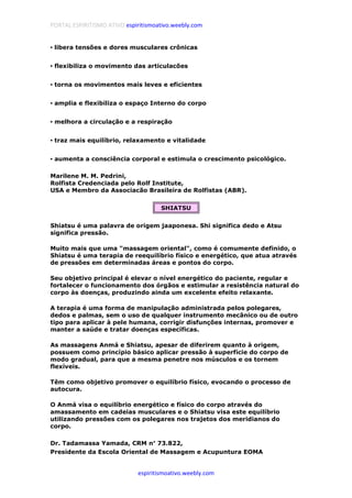 PORTAL ESPIRITISMO ATIVO espiritismoativo.weebly.com
espiritismoativo.weebly.com
•••• libera tensões e dores musculares crônicas
•••• flexibiliza o movimento das articulacões
•••• torna os movimentos mais leves e eficientes
•••• amplia e flexibiliza o espaço Interno do corpo
•••• melhora a circulação e a respiração
•••• traz mais equilíbrio, relaxamento e vitalidade
•••• aumenta a consciência corporal e estimula o crescimento psicológico.
Marilene M. M. Pedrini,
Rolfista Credenciada pelo Rolf Institute,
USA e Membro da Associacão Brasileira de Rolfistas (ABR).
SHIATSU
Shiatsu é uma palavra de origem jaaponesa. Shi significa dedo e Atsu
significa pressão.
Muito mais que uma "massagem oriental", como é comumente definido, o
Shiatsu é uma terapia de reequilíbrio físico e energético, que atua através
de pressões em determinadas áreas e pontos do corpo.
Seu objetivo principal é elevar o nível energético do paciente, regular e
fortalecer o funcionamento dos órgãos e estimular a resistência natural do
corpo às doenças, produzindo ainda um excelente efeito relaxante.
A terapia é uma forma de manipulação administrada pelos polegares,
dedos e palmas, sem o uso de qualquer instrumento mecânico ou de outro
tipo para aplicar à pele humana, corrigir disfunções internas, promover e
manter a saúde e tratar doenças específicas.
As massagens Anmá e Shiatsu, apesar de diferirem quanto à origem,
possuem como princípio básico aplicar pressão à superfície do corpo de
modo gradual, para que a mesma penetre nos músculos e os tornem
flexíveis.
Têm como objetivo promover o equilíbrio físico, evocando o processo de
autocura.
O Anmá visa o equilíbrio energético e físico do corpo através do
amassamento em cadeias musculares e o Shiatsu visa este equilíbrio
utilizando pressões com os polegares nos trajetos dos meridianos do
corpo.
Dr. Tadamassa Yamada, CRM n°°°° 73.822,
Presidente da Escola Oriental de Massagem e Acupuntura EOMA
 