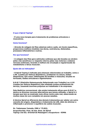 PORTAL ESPIRITISMO ATIVO espiritismoativo.weebly.com
espiritismoativo.weebly.com
SPIRAL
TAPING
O que é Spiral Taping?
- É uma nova terapia para tratamento de problemas articulares e
musculares.
Como funciona?
- Através de colagem de fitas adesivas sobre a pele, em locais específicos,
proporciona melhora imediata nas dores, contraturas, distensões,
processos inflamatórios e outros.
Por que funciona?
- A colagem das fitas gera estímulos cutâneos que são levados ao cérebro
pelas vias sensitivas e a resposta retorna pelas vias motoras e sistema
nervoso autônomo, levando à melhora da circulação e regularizacão do
metabolismo e tônus muscular.
Quais são as indicações?
- O Spiral Taping é indicado para doenças relacionadas ao trabalho, como a
L.ER. (Lesões por Esforço Repetitivo), problemas na coluna, lesões
desportivas, tais como: inflamações de tendões e músculos, torções no
tornozelo, lesões articulares e ligamentares.
D.O.R.T (Distúrbio Osteomuscular Relacionado com Trabalho) ou L.E.R
(Lesões por Esforço Repetitivo) têm afastado muitos profissionais do
serviço, causando enormes prejuízos ao trabalhador e às empresas.
Pela Medicina convencional, não existe tratamento eficaz para D.O.R.T e,
dentre os diversos recursos alternativos que temos utilizado, o Spiral é a
terapia que tem se mostrado mais eficaz contra este mal, observando-se
muitos casos de cura completa em poucas sessões.
A técnica Spiral se diferencia dos demais tratamentos por adotar um outro
conceito de origem, diagnóstico e tratamento da LER, além de eliminar a
inflamação e promover o equilíbrio da cadeia muscular.
Dr. Tadamassa Yamada, CRM n°°°° 73.822,
Acupunturista, Pres. da Ass. Bras. de Spiral
Taping e da Esc. Oriental de Massagem e Acupuntura - EOMA
 