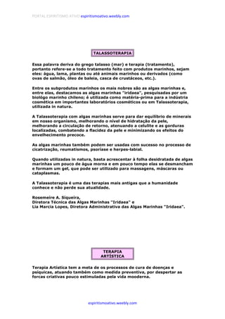 PORTAL ESPIRITISMO ATIVO espiritismoativo.weebly.com
espiritismoativo.weebly.com
TALASSOTERAPIA
Essa palavra deriva do grego talasso (mar) e terapia (tratamento),
portanto refere-se a todo tratamento feito com produtos marinhos, sejam
eles: água, lama, plantas ou até animais marinhos ou derivados (como
ovas de salmão, óleo de baleia, casca de crustáceos, etc.).
Entre os subprodutos marinhos os mais nobres são as algas marinhas e,
entre elas, destacamos as algas marinhas "iridaea", pesquisadas por um
biológo marinho chileno; é utilizada como matéria-prima para a indústria
cosmética em importantes laboratórios cosméticos ou em Talassoterapia,
utilizada in natura.
A Talassoterapia com algas marinhas serve para dar equilíbrio de minerais
em nosso organismo, melhorando o nível de hidratação da pele,
melhorando a circulação de retorno, atenuando a celulite e as gorduras
localizadas, combatendo a flacidez da pele e minimizando os efeitos do
envelhecimento precoce.
As algas marinhas também podem ser usadas com sucesso no processo de
cicatrização, reumatismos, psoríase e herpes-labial.
Quando utilizadas in natura, basta acrescentar à folha desidratada de algas
marinhas um pouco de água morna e em pouco tempo elas se desmancham
e formam um gel, que pode ser utilizado para massagens, máscaras ou
cataplasmas.
A Talassoterapia é uma das terapias mais antigas que a humanidade
conhece e não perde sua atualidade.
Rosemeíre A. Síqueíra,
Diretora Técnica das Algas Marinhas "Iridaea" e
Lia Marcia Lopes, Diretora Administrativa das Algas Marinhas "Iridaea".
TERAPIA
ARTÍSTICA
Terapia Artística tem a meta de os processos de cura de doenças e
psíquicas, atuando também como medida preventiva, por despertar as
forcas criativas pouco estimuladas pela vida mooderna.
 