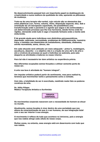 PORTAL ESPIRITISMO ATIVO espiritismoativo.weebly.com
espiritismoativo.weebly.com
No desenvolvimento pessoal tem um importante papel no desbloqueio da
criaatividade e numa melhora da qualidade de vida, apoiando os plOcessos
de mudança.
Trata-se de uma terapia não-verbal, cujo veículo são os elementos das
artes plástiicas (cor, forma, volume, ritmo, disposição espacial, ete). Sob a
orientação de um teerapeuta capacitado, ela possibilitará uma
transformação onde o paciente é o agente que segue e dá continuidade a
um deterrminado processo que lhe traz harmonia, dando forma onde há
rigidez, clareando onde tudo é vago e trazendo fantasia onde a mente está
endurecida.
É de grande ajuda para indivíduos com distúrbios psicossomáticos,
depressão, esstresse, nervosidade, problemas de COllCenntracão, memória
fraca, e também nos disstúrbios do metabolismo, obesidade, diabeetes,
artrite reumatóide, asma, câncer, ete
Em cada situacão será utilizado um meio adequado - pintur'a, modelagem,
escultuura, desenho - e o objetivo não é a criação de uma obr'a de arte e
sim a vivéncia do processo ao qual o Indivíduo se submete, pois este
desperta as atividades criadoras no nosso interior.
Para tal não é necessário ter dom artístico ou experiência prévia.
Nas diferentes ocupações somos forçados a utilizar somente parte do
nosso ser.
A arte nos leva à atividade do "homem integral".
Um impulso artístico poderá partir do sentimento, mas para realizá-lo,
teremos que movimentar tanto o pensamento como a vontade.
Com isto, a totalidade do ser é exercitada, residindo neste fato os poderes
curativos da arte.
Dr. Hélio Filippo
Médico Terapeuta Artistico e Euritmista
TERAPIA
CORPORAL
Os movimentos corporais nasceram com a necessidade do homem se situar
no mundo.
Atualmente, somos levados à viver dentro de uma sociedade que nos
aliena da conscientização do que é o ser humano, de sua integração total
com o seu ser interior e sua energia.
O movimento é reflexo de tudo que acontece no Universo, pois a energia
que nos rodeia atinge cada célula do nosso corpo.
Muitas vezes, no entanto, essa energia está em desarmonia com tudo que
nos rodeia.
 