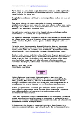 PORTAL ESPIRITISMO ATIVO espiritismoativo.weebly.com
espiritismoativo.weebly.com
Por meio da consciência do corpo, dos sentimentos que estão registrados
nesse corpo, é que podemos liberar nossas neuroses e conseguir maior
transformação em nosso ser.
A espiral crescente que é o Universo tem um ponto de partida em cada um
de nós.
É de nosso interior, de nossa concepção de tempo e espaço, que
estabelecemos a troca com o exterior para uma relação melhor com a vida.
A energia faz parte de nossa existência e também de todos os elementos
na vida. É ela que nos dá equilíbrio físico.
Normalmente, essa força energética é quebrada ou anulada por ações
incorretas do ser humano, em seu próprio corpo.
Ele armazena emoções, sentimentos e reflete todo seu estado mental. Fala
por nós de forma mais viva do que as palavras, armazenando experiências
vividas no dia-a-dia, tanto as más quanto as boas, atingindo assim sua
saúde.
Portanto, saúde é uma questão de equilíbrio entre diversas forças que
ocorrem no organismo do ser humano. Somos responsáveis por nossa
saúde, pois a vida é um constante fluir de energia .. A consciência sobre
nós mesmos é a chave do segredo, é o centro de equilíbrio do corpo.
Existem várias formas no tratamento pela Terapia Corporal que nos trazem
bem-estar muito grande, porque existe nesse trabalho uma profundidade
que é alcançada pelo contato maior com o corpo, gerando assim maior
energia vital no corpo, gerando e fortalecendo a funcionamento e
resistência dos órgãos, estimulando a resistência natural às doenças.
Andrea Daria, CRT 23.365
TERAPEUTA CORPORAL
TERAPIA
EIG
Todos nós temos uma Energia Interna Geradora - esta energia é
alimentada pelos cinco sentidos básicos dos seres humanos (audição,
olfato, paladar, tato e visão). Através da Mente Consciente e desses
sentidos recebemos tudo o que vem do exterior e geramos sensações e
emoções que são as energias que nos movimentam, nos alimentam.
Tudo o que pensamos e sentimos, gera energia e mesmo que este
pensamento ou sentimento passe desapercebido pela Mente Consciente,
eles estão guardados no Inconsciente e continuam gerando e
movimentando nosso interior.
Como toda e qualquer energia, ela deverá estar em movimento (entrada e
saida); quando algum canal encontra-se bloqueado (o quê pode ter sido
causado por inúmeros motivos) existe um acúmulo desta, e é este acúmulo
que gera as doenças, as angústias etc..
O sistema nervoso dos seres humanos trabalha de duas formas: há o
sistema nervoso simpático e o parasimpático, No dia-a-dia nosso sistema
 