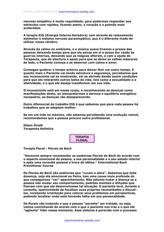 PORTAL ESPIRITISMO ATIVO espiritismoativo.weebly.com
espiritismoativo.weebly.com
nervoso simpático é muito requisitado, para podermos responder aos
estímulos com rapidez, ficando assim, o coração e o pulmão mais
acelerados.
A terapia EIG (Energia Interna Geradora) vem através do relaxamento
estimular o sistema nervoso parasimpático, que é o diferente modo de
utilizar nosso cérebro.
Através da calma no ambiente, e a música suave tiramos a pressa das
pessoas deixando tempo para que ela pense em si e possa dar vazão às
guerras internas, deixando que as mágoas aflorem, e com a ajuda do
Terapeuta, que dá abertura e apoio para que se deixe as velhas máscaras
de lado, o Paciente começa a se observar com calma e amor.
Consegue quebrar o tempo externo para deixar fluir um outro tempo. E
quanto mais o Paciente vai tendo estrutura e segurança, percebemos que
seu inconsciente vai se mostrando, vai se abrindo dando assim condições
para que ele interprete outros lados da vida, tais como a sexualidade e a
afetividade, e o que ele deseja transformar em sua vida.
O inconsciente está em nosso corpo, e reconhecendo as doenças como
manifestações deste, ao interpretarmos e darmos o equilíbrio energético
necessário, as doenças vão desaparecendo.
Outro diferencial do trabalho EIG é que sabemos que para cada pessoa há
trabalhos que se adaptam melhor.
Se em um mês no máximo, não estamos percebendo uma evolução visível,
recomendamos que a pessoa procure outro profissional.
Edson Girelli
Terapeuta Holístico
TERAPIA
FLORAL
Terapia Floral - Florais de Bach
"Devemos sempre recomendar as essências Florais de Bach de acordo com
o aspecto emocional da pessoa, a sua personalidade e o seu estado interior
e após uma consulta pessoal e troca de idéias." International Bach
Practitioner Course
Os Florais de Bach são essências que "curam a alma". Sabemos que toda
dooença, seja ela emocional ou física, tem uma causa mais profunda do
que conseguimos "ver" aparentemente. Não adianta tratar a doença se a
pessoa não mudar seu comportamento, padrões mentais e atitudes que
fizeram com que ela desenvolvesse tal situação. O paciente terá, durante a
consulta, oportunidade de focalizar suas próprias necessidades e discuti-
las, recebendo orientação para colocar seus problemas em perspectivas,
podendo localizar onde está havendo falha em sua personalidade.
Os florais vão tratando o que a pessoa "permite" ser tratado, ou seja,
vamos caminhando de acordo com o que o paciente nos traz e o que ele
"agüenta" lidar nesse momento. Esse sistema é parecido com o processo
 