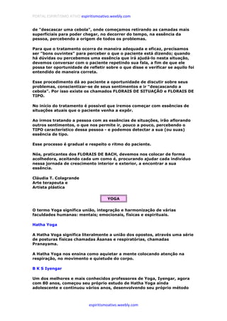 PORTAL ESPIRITISMO ATIVO espiritismoativo.weebly.com
espiritismoativo.weebly.com
de "descascar uma cebola", onde começamos retirando as camadas mais
superficiais para poder chegar, no decorrer do tempo, na essência da
pessoa, percebendo a origem de todos os problemas.
Para que o tratamento ocorra de maneira adequada e eficaz, precisamos
ser "bons ouvintes" para perceber o que o paciente está dizendo; quando
há dúvidas ou percebemos uma essência que irá ajudá-lo nesta situação,
devemos conversar com o paciente repetindo sua fala, a fim de que ele
possa ter oportunidade de refletir sobre o que disse e verificar se aquilo foi
entendido de maneira correta.
Esse procedimento dá ao paciente a oportunidade de discutir sobre seus
problemas, conscientizar-se de seus sentimentos e ir "descascando a
cebola". Por isso existe os chamados FLORAIS DE SITUAÇÃO e FLORAIS DE
TIPO.
No início do tratamento é possível que iremos começar com essências de
situações atuais que o paciente venha a expôr.
Ao irmos tratando a pessoa com as essências de situações, irão aflorando
outros sentimentos, o que nos permite ir, pouco a pouco, percebendo o
TIPO característico dessa pessoa - e podemos detectar a sua (ou suas)
essência de tipo.
Esse processo é gradual e respeito o ritmo do paciente.
Nós, praticantes dos FLORAIS DE BACH, devemos nos colocar de forma
acolhedora, aceitando cada um como é, procurando ajudar cada indivíduo
nessa jornada de crescimento interior e exterior, a encontrar a sua
essência.
Cláudia T. Colagrande
Arte terapeuta e
Artista plástica
YOGA
O termo Yoga significa união, integração e harmonização de várias
faculdades humanas: mentais; emocionais, físicas e espirituais.
Hatha Yoga
A Hatha Voga significa literalmente a união dos opostos, através uma série
de posturas físicas chamadas Ásanas e respiratórias, chamadas
Pranayama.
A Hatha Yoga nos ensina como aquietar a mente colocando atenção na
respiração, no movimento e quietude do corpo.
B K S Iyengar
Um dos melhores e mais conhecidos professores de Yoga, Iyengar, agora
com 80 anos, começou seu próprio estudo de Hatha Yoga ainda
adolescente e continuou vários anos, desenvolvendo seu próprio método
 