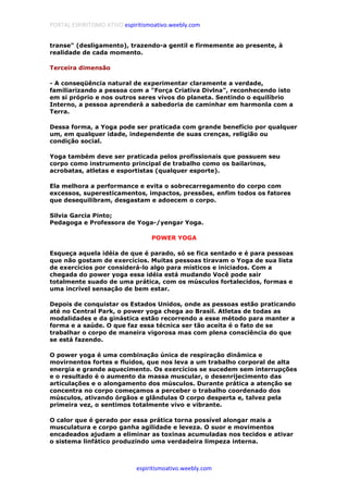 PORTAL ESPIRITISMO ATIVO espiritismoativo.weebly.com
espiritismoativo.weebly.com
transe" (desligamento), trazendo-a gentil e firmemente ao presente, à
realidade de cada momento.
Terceira dimensão
- A conseqüência natural de experimentar claramente a verdade,
familiarizando a pessoa com a "Força Criativa Divlna", reconhecendo isto
em si próprio e nos outros seres vivos do planeta. Sentindo o equilíbrio
Interno, a pessoa aprenderá a sabedoria de caminhar em harmonla com a
Terra.
Dessa forma, a Yoga pode ser praticada com grande benefício por qualquer
um, em qualquer idade, independente de suas crenças, religião ou
condição social.
Yoga também deve ser praticada pelos profissionais que possuem seu
corpo como instrumento principal de trabalho como os bailarinos,
acrobatas, atletas e esportistas (qualquer esporte).
Ela melhora a performance e evita o sobrecarregamento do corpo com
excessos, superesticamentos, impactos, pressões, enfim todos os fatores
que desequilibram, desgastam e adoecem o corpo.
Silvia Garcia Pinto;
Pedagoga e Professora de Yoga-/yengar Yoga.
POWER YOGA
Esqueça aquela idéia de que é parado, só se fica sentado e é para pessoas
que não gostam de exercícios. Muitas pessoas tiravam o Yoga de sua lista
de exercícios por considerá-lo algo para místicos e iniciados. Com a
chegada do power yoga essa idéia está mudando Você pode sair
totalmente suado de uma prática, com os músculos fortalecidos, formas e
uma incrível sensação de bem estar.
Depois de conquistar os Estados Unidos, onde as pessoas estão praticando
até no Central Park, o power yoga chega ao Brasil. Atletas de todas as
modalidades e da ginástica estão recorrendo a esse método para manter a
forma e a saúde. O que faz essa técnica ser tão aceita é o fato de se
trabalhar o corpo de maneira vigorosa mas com plena consciência do que
se está fazendo.
O power yoga é uma combinação única de respiração dinâmica e
movirnentos fortes e fluidos, que nos leva a um trabalho corporal de alta
energia e grande aquecimento. Os exercícios se sucedem sem interrupções
e o resultado é o aumento da massa muscular, o desenrijecimento das
articulações e o alongamento dos músculos. Durante prática a atenção se
concentra no corpo começamos a perceber o trabalho coordenado dos
músculos, ativando órgãos e glândulas O corpo desperta e, talvez pela
primeira vez, o sentimos totalmente vivo e vibrante.
O calor que é gerado por essa prática torna possível alongar mais a
musculatura e corpo ganha agilidade e leveza. O suor e movimentos
encadeados ajudam a eliminar as toxinas acumuladas nos tecidos e ativar
o sistema linfático produzindo uma verdadeira limpeza interna.
 