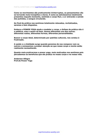 PORTAL ESPIRITISMO ATIVO espiritismoativo.weebly.com
espiritismoativo.weebly.com
Como os movimentos são praticamente ininterruptos, os pensamentos vão
se tornando mais tranqüilos e claros. E como se estivéssemos totalmente
presentes naquele momento, sentindo o corpo fluir, o ar entrando e saindo
dos pulmões, o sangue circulando.
Ao final da prática nos sentimos totalmente relaxados, revitalizados,
serenos e bem dispostos.
Embora o POWER YOGA ajuda a modelar o corpo, a ênfase da prática não é
a estética, mas o sentir-se bem. Somos diferentes uns dos outros:
diferentes rostos, diferentes formas, diferentes personalidades.
Buscar o corpo ideal, determinado por padrões culturais, nos conduz à
frustração.
A saúde e a vitalidade surge quando paramos de nos comparar com os
outros e começamos a prestar atenção ao que nosso corpo e mente estão
realmente necessitando.
Quanto mais praticarmos o power yoga, mais motivados nos sentimos pois
percebemos os beneficios que ele produz no nosso corpo e na nossa vida.
Anderson Allegro
Prof.de Power Yoga
 