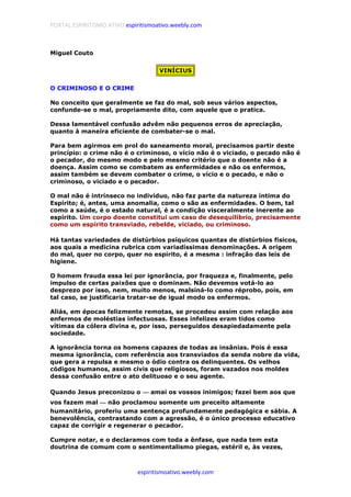 PORTAL ESPIRITISMO ATIVO espiritismoativo.weebly.com
espiritismoativo.weebly.com
Miguel Couto
VINÍCIUS
O CRIMINOSO E O CRIME
No conceito que geralmente se faz do mal, sob seus vários aspectos,
confunde-se o mal, propriamente dito, com aquele que o pratica.
Dessa lamentável confusão advêm não pequenos erros de apreciação,
quanto à maneira eficiente de combater-se o mal.
Para bem agirmos em prol do saneamento moral, precisamos partir deste
princípio: o crime não é o criminoso, o vício não é o viciado, o pecado não é
o pecador, do mesmo modo e pelo mesmo critério que o doente não é a
doença. Assim como se combatem as enfermidades e não os enfermos,
assim também se devem combater o crime, o vício e o pecado, e não o
criminoso, o viciado e o pecador.
O mal não é intrínseco no indivíduo, não faz parte da natureza íntima do
Espírito; é, antes, uma anomalia, como o são as enfermidades. O bem, tal
como a saúde, é o estado natural, é a condição visceralmente inerente ao
espírito. Um corpo doente constitui um caso de desequilíbrio, precisamente
como um espírito transviado, rebelde, viciado, ou criminoso.
Há tantas variedades de distúrbios psíquicos quantas de distúrbios físicos,
aos quais a medicina rubrica com variadíssimas denominações. A origem
do mal, quer no corpo, quer no espírito, é a mesma : infração das leis de
higiene.
O homem frauda essa lei por ignorância, por fraqueza e, finalmente, pelo
impulso de certas paixões que o dominam. Não devemos votá-lo ao
desprezo por isso, nem, muito menos, malsiná-lo como réprobo, pois, em
tal caso, se justificaria tratar-se de igual modo os enfermos.
Aliás, em épocas felizmente remotas, se procedeu assim com relação aos
enfermos de moléstias infectuosas. Esses infelizes eram tidos como
vítimas da cólera divina e, por isso, perseguidos desapiedadamente pela
sociedade.
A ignorância torna os homens capazes de todas as insânias. Pois é essa
mesma ignorância, com referência aos transviados da senda nobre da vida,
que gera a repulsa e mesmo o ódio contra os delinquentes. Os velhos
códigos humanos, assim civis que religiosos, foram vazados nos moldes
dessa confusão entre o ato delituoso e o seu agente.
Quando Jesus preconizou o ———— amai os vossos inimigos; fazei bem aos que
vos fazem mal ———— não proclamou somente um preceito altamente
humanitário, proferiu uma sentença profundamente pedagógica e sábia. A
benevolência, contrastando com a agressão, é o único processo educativo
capaz de corrigir e regenerar o pecador.
Cumpre notar, e o declaramos com toda a ênfase, que nada tem esta
doutrina de comum com o sentimentalismo piegas, estéril e, às vezes,
 
