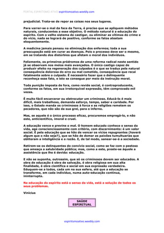 PORTAL ESPIRITISMO ATIVO espiritismoativo.weebly.com
espiritismoativo.weebly.com
prejudicial. Trata-se de repor as coisas nos seus lugares.
Para varrer-se o mal da face da Terra, é preciso que se apliquem métodos
naturais, conducentes a esse objetivo. O método natural é a educação do
espírito. Com o velho sistema de castigar, ou eliminar as vítimas do crime e
do vício, nada se logrará de positivo, conforme os fatos atestam
eloquentemente.
A medicina jamais pensou na eliminação dos enfermos; toda a sua
preocupação está em curar as doenças. Pois o processo deve ser o mesmo,
em se tratando dos distúrbios que afetam o moral dos indivíduos.
Felizmente, os primeiros pródromos de uma reforma radical neste sentido
já se observam nos meios mais avançados. O único castigo capaz de
produzir efeito na regeneração dos culpados é o que se traduz pela natural
consequência dolorosa do erro ou mal cometido, consequência que recai
fatalmente sobre o culpado. É necessário fazer que o delinquente
reconheça esse fato, e isto se consegue por meio da instrução moral.
Toda punição imposta de fora, como revide social, é contraproducente,
conforme os fatos, em sua irretorquível expressão, têm comprovado mil
vezes.
É muito fácil encarcerar ou eletrocutar um criminoso. Educá-lo é mais
difícil, mais trabalhoso, demanda esforço, tempo, saber e caridade. Por
isso, o Estado manda os criminosos à forca e as religiões remetem os
pecadores, que não são da sua grei, para o inferno.
Mas, se aquele é o único processo eficaz, procuremos empregá-lo, e não
este, anticientífico, imoral e cruel.
A educação vence e previne o mal. O homem educado conhece o senso da
vida, age conscienciosamente com critério, com discernimento: é um valor
social. É pela educação que se hão de vencer os vícios repugnantes (haverá
algum que o não seja?), que se hão de domar as paixões tumultuarias que
obliteram a inteligência e a razão. E, de tal modo, sanear-se-á a sociedade.
Retirem-se os delinquentes do convívio social, como se faz com o pestoso
que ameaça a salubridade pública; mas, como a este, preste-se àquele a
assistência que lhe é devida: educação.
E não se suponha, outrossim, que só os criminosos devem ser educados. A
obra de educação é obra de salvação, é obra religiosa em sua alta
finalidade, é obra científica e social em sua expressão verdadeira.
Eduquem-se a todos, cada um na sua esfera, até que a educação se
transforme, em cada indivíduo, numa auto-educação contínua,
ininterrupta.
Na educação do espírito está o senso da vida, está a solução de todos os
seus problemas.
Vinícius
SAÚDE
ESPIRITUAL
 