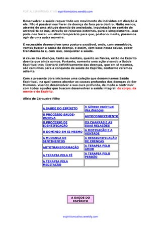PORTAL ESPIRITISMO ATIVO espiritismoativo.weebly.com
espiritismoativo.weebly.com
Desenvolver a saúde requer todo um movimento do indivíduo em direção à
ela. Não é possível nos livrar da doença de fora para dentro. Muito menos,
através de uma atitude doentia de ansiedade, inquietação no sentido de
arrancá-la de nós, através de recursos externos, pura e simplesmente. Isso
pode nos trazer um alívio temporário para que, posteriormente, possamos
agir de uma outra maneira.
É necessário desenvolver uma postura saudável, onde, com serenidade,
vamos buscar a causa da doença, e assim, com base nessa causa, poder
transformá-la e, com isso, conquistar a saúde.
A causa das doenças, tanto as mentais, quanto as físicas, estão no Espírito
doente que ainda somos. Portanto, somente uma ação visando a Saúde
Espiritual nos libertará definitivamente das doenças, que em si mesmas,
são caminhos para a conquista da saúde do Espírito, conforme veremos
adiante.
Com a presente obra iniciamos uma coleção que denominamos Saúde
Espiritual, na qual vamos abordar as causas profundas das doenças do Ser
Humano, visando desenvolver a sua cura profunda, de modo a contribuir
com todos aqueles que buscam desenvolver a saúde integral: do corpo, da
mente e do Espírito.
Alírio de Cerqueira Filho
A SAÚDE DO ESPÍRITO
A Gênese espiritual
das doenças
O PROCESSO SAÚDE-
DOENÇA
AUTOCONHECIMENTO
O PROCESSO DE
IDENTIFICAÇÃO
OS CHAKRAS E AS
SUAS RELAÇÕES
O DOMÍNIO EM SI MESMO
A MOTIVAÇÃO E A
VONTADE
A MUDANÇA DE
SENTIMENTOS
A RESSIGNIFICAÇÃO
DE CRENÇAS
AUTOTRANSFORMAÇÃO
A TERAPIA PELO
AMOR
A TERAPIA PELA FÉ
A TERAPIA PELO
PERDÃO
A TERAPIA PELA
MEDITAÇÃO
A SAÚDE DO
ESPÍRITO
 