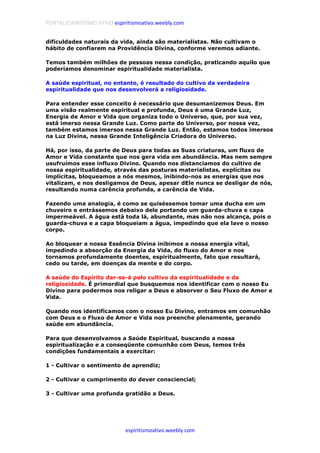 PORTAL ESPIRITISMO ATIVO espiritismoativo.weebly.com
espiritismoativo.weebly.com
dificuldades naturais da vida, ainda são materialistas. Não cultivam o
hábito de confiarem na Providência Divina, conforme veremos adiante.
Temos também milhões de pessoas nessa condição, praticando aquilo que
poderíamos denominar espiritualidade materialista.
A saúde espiritual, no entanto, é resultado do cultivo da verdadeira
espiritualidade que nos desenvolverá a religiosidade.
Para entender esse conceito é necessário que desumanizemos Deus. Em
uma visão realmente espiritual e profunda, Deus é uma Grande Luz,
Energia de Amor e Vida que organiza todo o Universo, que, por sua vez,
está imerso nessa Grande Luz. Como parte do Universo, por nossa vez,
também estamos imersos nessa Grande Luz. Então, estamos todos imersos
na Luz Divina, nessa Grande Inteligência Criadora do Universo.
Há, por isso, da parte de Deus para todas as Suas criaturas, um fluxo de
Amor e Vida constante que nos gera vida em abundância. Mas nem sempre
usufruímos esse influxo Divino. Quando nos distanciamos do cultivo de
nossa espiritualidade, através das posturas materialistas, explícitas ou
implícitas, bloqueamos a nós mesmos, inibindo-nos as energias que nos
vitalizam, e nos desligamos de Deus, apesar dEle nunca se desligar de nós,
resultando numa carência profunda, a carência de Vida.
Fazendo uma analogia, é como se quiséssemos tomar uma ducha em um
chuveiro e entrássemos debaixo dele portando um guarda-chuva e capa
impermeável. A água está toda lá, abundante, mas não nos alcança, pois o
guarda-chuva e a capa bloqueiam a água, impedindo que ela lave o nosso
corpo.
Ao bloquear a nossa Essência Divina inibimos a nossa energia vital,
impedindo a absorção da Energia da Vida, do fluxo do Amor e nos
tornamos profundamente doentes, espiritualmente, fato que resultará,
cedo ou tarde, em doenças da mente e do corpo.
A saúde do Espírito dar-se-á pelo cultivo da espiritualidade e da
religiosidade. É primordial que busquemos nos identificar com o nosso Eu
Divino para podermos nos religar a Deus e absorver o Seu Fluxo de Amor e
Vida.
Quando nos identificamos com o nosso Eu Divino, entramos em comunhão
com Deus e o Fluxo de Amor e Vida nos preenche plenamente, gerando
saúde em abundância.
Para que desenvolvamos a Saúde Espiritual, buscando a nossa
espiritualização e a conseqüente comunhão com Deus, temos três
condições fundamentais a exercitar:
1 - Cultivar o sentimento de aprendiz;
2 - Cultivar o cumprimento do dever consciencial;
3 - Cultivar uma profunda gratidão a Deus.
 