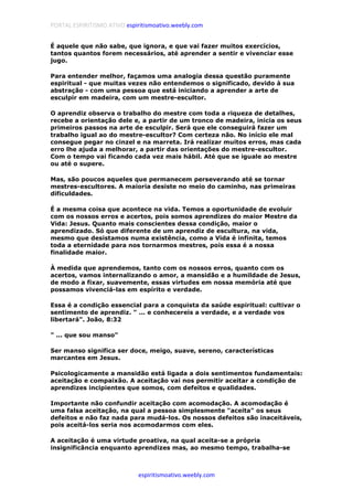 PORTAL ESPIRITISMO ATIVO espiritismoativo.weebly.com
espiritismoativo.weebly.com
É aquele que não sabe, que ignora, e que vai fazer muitos exercícios,
tantos quantos forem necessários, até aprender a sentir e vivenciar esse
jugo.
Para entender melhor, façamos uma analogia dessa questão puramente
espiritual - que muitas vezes não entendemos o significado, devido à sua
abstração - com uma pessoa que está iniciando a aprender a arte de
esculpir em madeira, com um mestre-escultor.
O aprendiz observa o trabalho do mestre com toda a riqueza de detalhes,
recebe a orientação dele e, a partir de um tronco de madeira, inicia os seus
primeiros passos na arte de esculpir. Será que ele conseguirá fazer um
trabalho igual ao do mestre-escultor? Com certeza não. No início ele mal
consegue pegar no cinzel e na marreta. Irá realizar muitos erros, mas cada
erro lhe ajuda a melhorar, a partir das orientações do mestre-escultor.
Com o tempo vai ficando cada vez mais hábil. Até que se iguale ao mestre
ou até o supere.
Mas, são poucos aqueles que permanecem perseverando até se tornar
mestres-escultores. A maioria desiste no meio do caminho, nas primeiras
dificuldades.
É a mesma coisa que acontece na vida. Temos a oportunidade de evoluir
com os nossos erros e acertos, pois somos aprendizes do maior Mestre da
Vida: Jesus. Quanto mais conscientes dessa condição, maior o
aprendizado. Só que diferente de um aprendiz de escultura, na vida,
mesmo que desistamos numa existência, como a Vida é infinita, temos
toda a eternidade para nos tornarmos mestres, pois essa é a nossa
finalidade maior.
À medida que aprendemos, tanto com os nossos erros, quanto com os
acertos, vamos internalizando o amor, a mansidão e a humildade de Jesus,
de modo a fixar, suavemente, essas virtudes em nossa memória até que
possamos vivenciá-las em espírito e verdade.
Essa é a condição essencial para a conquista da saúde espiritual: cultivar o
sentimento de aprendiz. " ... e conhecereis a verdade, e a verdade vos
libertará". João, 8:32
" ... que sou manso"
Ser manso significa ser doce, meigo, suave, sereno, características
marcantes em Jesus.
Psicologicamente a mansidão está ligada a dois sentimentos fundamentais:
aceitação e compaixão. A aceitação vai nos permitir aceitar a condição de
aprendizes incipientes que somos, com defeitos e qualidades.
Importante não confundir aceitação com acomodação. A acomodação é
uma falsa aceitação, na qual a pessoa simplesmente "aceita" os seus
defeitos e não faz nada para mudá-los. Os nossos defeitos são inaceitáveis,
pois aceitá-los seria nos acomodarmos com eles.
A aceitação é uma virtude proativa, na qual aceita-se a própria
insignificância enquanto aprendizes mas, ao mesmo tempo, trabalha-se
 