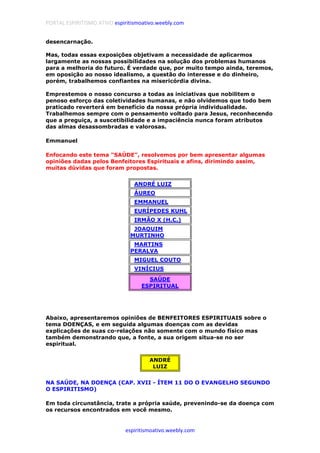 PORTAL ESPIRITISMO ATIVO espiritismoativo.weebly.com
espiritismoativo.weebly.com
desencarnação.
Mas, todas essas exposições objetivam a necessidade de aplicarmos
largamente as nossas possibilidades na solução dos problemas humanos
para a melhoria do futuro. É verdade que, por muito tempo ainda, teremos,
em oposição ao nosso idealismo, a questão do interesse e do dinheiro,
porém, trabalhemos confiantes na misericórdia divina.
Emprestemos o nosso concurso a todas as iniciativas que nobilitem o
penoso esforço das coletividades humanas, e não olvidemos que todo bem
praticado reverterá em benefício da nossa própria individualidade.
Trabalhemos sempre com o pensamento voltado para Jesus, reconhecendo
que a preguiça, a suscetibilidade e a impaciência nunca foram atributos
das almas desassombradas e valorosas.
Emmanuel
Enfocando este tema "SAÚDE", resolvemos por bem apresentar algumas
opiniões dadas pelos Benfeitores Espirituais e afins, dirimindo assim,
muitas dúvidas que foram propostas.
..ANDRÉ LUIZ
..ÁUREO
..EMMANUEL
..EURÍPEDES KUHL
..IRMÃO X (H.C.)
..JOAQUIM
MURTINHO
..MARTINS
PERALVA
..MIGUEL COUTO
..VINÍCIUS
SAÚDE
ESPIRITUAL
Abaixo, apresentaremos opiniões de BENFEITORES ESPIRITUAIS sobre o
tema DOENÇAS, e em seguida algumas doenças com as devidas
explicações de suas co-relações não somente com o mundo físico mas
também demonstrando que, a fonte, a sua origem situa-se no ser
espiritual.
ANDRÉ
LUIZ
NA SAÚDE, NA DOENÇA (CAP. XVII - ÍTEM 11 DO O EVANGELHO SEGUNDO
O ESPIRITISMO)
Em toda circunstância, trate a própria saúde, prevenindo-se da doença com
os recursos encontrados em você mesmo.
 
