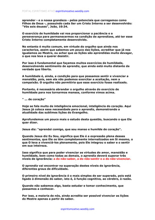 PORTAL ESPIRITISMO ATIVO espiritismoativo.weebly.com
espiritismoativo.weebly.com
aprender - e a nossa grandeza - pelos potenciais que carregamos como
Filhos de Deus -, possuindo cada Ser um Cristo Interno a ser desenvolvido:
"Vós sois deuses", João, 10:34.
O exercício de humildade vai nos proporcionar a paciência e a
perseverança para permanecermos na condição de aprendizes, até ter esse
Cristo Interno completamente desenvolvido.
No entanto é muito comum, em virtude do orgulho que ainda nos
caracteriza, assim que sabemos um pouco das lições, acreditar que já nos
igualamos ao Mestre, ou achar que as lições são aprendidas muito devagar,
o que nos leva a querer desistir.
Por isso é fundamental que façamos muitos exercícios de humildade,
desenvolvendo sentimento de aprendiz, que ainda está muito distante da
verdade que liberta.
A humildade é, ainda, a condição para que possamos sentir e vivenciar a
mansidão, pois, sem ela não podemos exercitar a aceitação, nem a
compaixão. O orgulho não permitiria que esse exercício fosse realizado.
Portanto, é necessário abrandar o orgulho através do exercício de
humildade para nos tornarmos mansos, conforme vimos acima.
" ... de coração"
Hoje se fala muito de inteligência emocional, inteligência do coração. Aqui
Jesus já coloca essa necessidade para o aprendiz, demonstrando a
atualidade das sublimes lições do Evangelho.
Aprofundemos um pouco mais o estudo desta questão, buscando o que Ele
quer dizer.
Jesus diz: "aprendei comigo, que sou manso e humilde de coração".
Quando Jesus diz Eu Sou, significa que Ele é a expressão plena desses
sentimentos, que Ele os têm completamente internalizados em Si mesmo, o
que O leva a vivenciá-los plenamente, pois Ele integrou o saber e o sentir
em sua inteireza.
Isso significa que para poder vivenciar as virtudes do amor, mansidão e
humildade, bem como todas as demais, o aprendiz deverá superar três
níveis de ignorância: a do não-saber, a do não-sentir e a do não-vivenciar.
O aprendiz vai encontrar na superação destes níveis de ignorância,
diferentes graus de dificuldade.
O primeiro nível de ignorância é o mais simples de ser superado, pois está
ligado à dimensão do saber, isto é, à função cognitiva, ao cérebro, à razão.
Quando não sabemos algo, basta estudar e tomar conhecimento, que
passamos a conhecer.
Por isso, a maioria de nós, ainda acredita ser possível vivenciar as lições
do Mestre apenas a partir do saber.
 