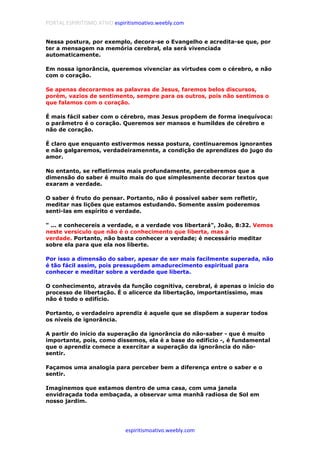 PORTAL ESPIRITISMO ATIVO espiritismoativo.weebly.com
espiritismoativo.weebly.com
Nessa postura, por exemplo, decora-se o Evangelho e acredita-se que, por
ter a mensagem na memória cerebral, ela será vivenciada
automaticamente.
Em nossa ignorância, queremos vivenciar as virtudes com o cérebro, e não
com o coração.
Se apenas decorarmos as palavras de Jesus, faremos belos discursos,
porém, vazios de sentimento, sempre para os outros, pois não sentimos o
que falamos com o coração.
É mais fácil saber com o cérebro, mas Jesus propõem de forma inequívoca:
o parâmetro é o coração. Queremos ser mansos e humildes de cérebro e
não de coração.
É claro que enquanto estivermos nessa postura, continuaremos ignorantes
e não galgaremos, verdadeiramennte, a condição de aprendizes do jugo do
amor.
No entanto, se refletirmos mais profundamente, perceberemos que a
dimensão do saber é muito mais do que simplesmente decorar textos que
exaram a verdade.
O saber é fruto do pensar. Portanto, não é possível saber sem refletir,
meditar nas lições que estamos estudando. Somente assim poderemos
senti-las em espírito e verdade.
" ... e conhecereis a verdade, e a verdade vos libertará", João, 8:32. Vemos
neste versículo que não é o conhecimento que liberta, mas a
verdade. Portanto, não basta conhecer a verdade; é necessário meditar
sobre ela para que ela nos liberte.
Por isso a dimensão do saber, apesar de ser mais facilmente superada, não
é tão fácil assim, pois pressupõem amadurecimento espiritual para
conhecer e meditar sobre a verdade que liberta.
O conhecimento, através da função cognitiva, cerebral, é apenas o início do
processo de libertação. É o alicerce da libertação, importantíssimo, mas
não é todo o edifício.
Portanto, o verdadeiro aprendiz é aquele que se dispõem a superar todos
os níveis de ignorância.
A partir do início da superação da ignorância do não-saber - que é muito
importante, pois, como dissemos, ela é a base do edifício -, é fundamental
que o aprendiz comece a exercitar a superação da ignorância do não-
sentir.
Façamos uma analogia para perceber bem a diferença entre o saber e o
sentir.
Imaginemos que estamos dentro de uma casa, com uma janela
envidraçada toda embaçada, a observar uma manhã radiosa de Sol em
nosso jardim.
 