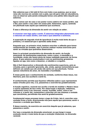 PORTAL ESPIRITISMO ATIVO espiritismoativo.weebly.com
espiritismoativo.weebly.com
Nós sabemos que o Sol está lá fora com toda a sua pujança, que os seus
raios são mornos em contato com a pele, que ele gera vida em abundância,
mas ao observar pela janela embaçada temos uma pálida idéia daquilo que
sabemos.
Agora vamos sair da casa e nos postar numa cadeira em nosso jardim, sob
o Sol, para sentir o seu calor em nossa pele. Estaremos, agora, sentindo
em plenitude tudo aquilo que sabíamos que acontecia.
É essa a diferença da dimensão do sentir em relação ao saber.
O vivenciar vem logo após o sentir. É estarmos integrados plenamente com
a natureza em nosso Jardim, com tudo o que sabemos e sentimos.
A superação do segundo nível de ignorância é muito mais lento do que o
primeiro, e é essencial que o aprendiz saiba disso.
Enquanto que, no primeiro nível, bastava exercitar a reflexão para tomar
conhecimento da verdade, aqui é preciso realizar muitos exercícios para
sentir as virtudes que queremos desenvolver.
Essa é a principal característica da dimensão do sentir, da função
emocional. Os sentimentos superiores, como o amor, a mansidão e a
humildade, ainda não fazem parte de nossa realidade essencial, de forma
plena. O que estamos acostumados é com os sentimentos grosseiros
ligados ao ego, tais como o desamor, a rebeldia e o orgulho.
Não é fácil desenvolver a dimensão dos sentimentos superiores, pois as
virtudes, para o aprendiz ignorante, são, ainda, apenas nomenclaturas que
definem um estado que ele ainda não sente em sua plenitude. Temos
apenas vislumbres de amor, de mansidão e humildade.
É nesse ponto que o conhecimento da verdade, conforme disse Jesus, nos
libertará, pois nos auxiliará a senti-la.
O conhecimento permite que façamos reflexões sobre o que representam
essas virtudes para nós, e aí, passeemos a exercitá-las gradativamente.
A função cognitiva, racional nos auxilia a tarefa de modelar o Mestre Jesus
e outros apóstolos de Sua vinha. Por observação e dedução, refletimos,
analisamos como é ser amoroso, manso, humilde, enfim, como é ser
virtuoso e, a partir daí, começamos a exercitar em nós mesmos a verdade
que concluímos, permitindo-nos senti-la gradativamente.
Fundamental nesse processo tomar o jugo do Cristo, isto é, exercitar uma
vontade firme e forte, direcionando-nos para aquilo que queremos; sentir e
vivenciar a verdade que liberta.
É dessa maneira, de exercício em exercício daquilo que já sabemos, que
passamos a sentir.
Por isso a conquista da dimensão emocional, no que lange à nossa
evolução moral, é mais lenta do que a evolução intelectual, na dimensão
racional.
 