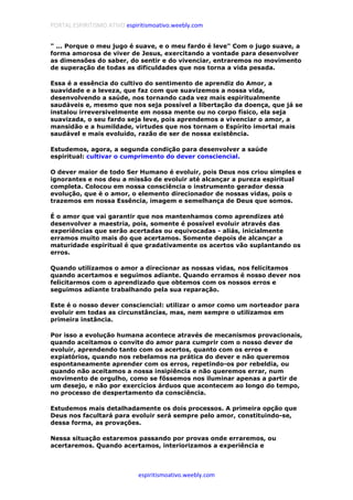 PORTAL ESPIRITISMO ATIVO espiritismoativo.weebly.com
espiritismoativo.weebly.com
" ... Porque o meu jugo é suave, e o meu fardo é leve" Com o jugo suave, a
forma amorosa de viver de Jesus, exercitando a vontade para desenvolver
as dimensões do saber, do sentir e do vivenciar, entraremos no movimento
de superação de todas as dificuldades que nos torna a vida pesada.
Essa é a essência do cultivo do sentimento de aprendiz do Amor, a
suavidade e a leveza, que faz com que suavizemos a nossa vida,
desenvolvendo a saúde, nos tornando cada vez mais espiritualmente
saudáveis e, mesmo que nos seja possível a libertação da doença, que já se
instalou irreversivelmente em nossa mente ou no corpo físico, ela seja
suavizada, o seu fardo seja leve, pois aprendemos a vivenciar o amor, a
mansidão e a humildade, virtudes que nos tornam o Espírito imortal mais
saudável e mais evoluído, razão de ser de nossa existência.
Estudemos, agora, a segunda condição para desenvolver a saúde
espiritual: cultivar o cumprimento do dever consciencial.
O dever maior de todo Ser Humano é evoluir, pois Deus nos criou simples e
ignorantes e nos deu a missão de evoluir até alcançar a pureza espiritual
completa. Colocou em nossa consciência o instrumento gerador dessa
evolução, que é o amor, o elemento direcionador de nossas vidas, pois o
trazemos em nossa Essência, imagem e semelhança de Deus que somos.
É o amor que vai garantir que nos mantenhamos como aprendizes até
desenvolver a maestria, pois, somente é possível evoluir através das
experiências que serão acertadas ou equivocadas - aliás, inicialmente
erramos muito mais do que acertamos. Somente depois de alcançar a
maturidade espiritual é que gradativamente os acertos vão suplantando os
erros.
Quando utilizamos o amor a direcionar as nossas vidas, nos felicitamos
quando acertamos e seguimos adiante. Quando erramos é nosso dever nos
felicitarmos com o aprendizado que obtemos com os nossos erros e
seguimos adiante trabalhando pela sua reparação.
Este é o nosso dever consciencial: utilizar o amor como um norteador para
evoluir em todas as circunstâncias, mas, nem sempre o utilizamos em
primeira instância.
Por isso a evolução humana acontece através de mecanismos provacionais,
quando aceitamos o convite do amor para cumprir com o nosso dever de
evoluir, aprendendo tanto com os acertos, quanto com os erros e
expiatórios, quando nos rebelamos na prática do dever e não queremos
espontaneamente aprender com os erros, repetindo-os por rebeldia, ou
quando não aceitamos a nossa insipiência e não queremos errar, num
movimento de orgulho, como se fôssemos nos iluminar apenas a partir de
um desejo, e não por exercícios árduos que acontecem ao longo do tempo,
no processo de despertamento da consciência.
Estudemos mais detalhadamente os dois processos. A primeira opção que
Deus nos facultará para evoluir será sempre pelo amor, constituindo-se,
dessa forma, as provações.
Nessa situação estaremos passando por provas onde erraremos, ou
acertaremos. Quando acertamos, interiorizamos a experiência e
 