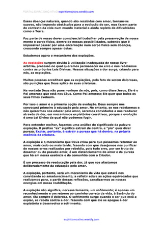PORTAL ESPIRITISMO ATIVO espiritismoativo.weebly.com
espiritismoativo.weebly.com
Essas doenças naturais, quando são recebidas com amor, tornam-se
suaves, não impondo obstáculos para a evolução do ser, mas fazem parte
do contexto da vida num mundo material e ainda repleto de dificuldades
como a Terra.
Faz parte de nosso dever consciencial trabalhar pela preservação de nossa
mente e corpo físico, dentro de nossas possibilidades, sabendo que é
impossível passar por uma encarnação num corpo físico sem doenças,
crescendo sempre apesar delas.
Estudemos agora o mecanismo das expiações.
As expiações surgem devido à utilização inadequada de nosso livre-
arbítrio, processo no qual queremos permanecer no erro e nos rebelamos
contra as próprias Leis Divinas. Nessas situações a dor surge, criando para
nós, as expiações.
Muitas pessoas acreditam que as expiações, pelo fato de serem dolorosas,
são punições que Deus aplica às suas criaturas.
Na verdade Deus não pune nenhum de nós, pois, como disse Jesus, Ele é o
Pai amoroso que está nos Céus. Como Pai amoroso Ele quer que todos os
seus filhos evoluam.
Por isso o amor é a primeira opção de evolução. Deus sempre nos
convocará primeiro à educação pelo amor. No entanto, se nos rebelarmos e
não quisermos nos educar pelo amor, seremos convidados a nos reeducar
através da dor, em mecanismos expiatórios corretivos, porque a evolução
é uma Lei Divina da qual não podemos fugir.
Para entender melhor, façamos uma análise do significado da palavra
expiação. O prefixo "ex" significa extrair de dentro, e "pia" quer dizer
pureza. Expiar, portanto, é extrair a pureza que há dentro, na própria
essência da criatura.
A expiação é o mecanismo que Deus criou para que possamos retornar ao
amor, mais cedo ou mais tarde, fazendo com que desejemos nos purificar
de nossos erros realizados por rebeldia, pois todo erro, por ser fruto do
desamor ou do pseudo-amor, é um distanciamento do amor e da pureza
que há em nossa essência e da comunhão com o Criador.
É um processo de reeducação pela dor, já que nos afastamos
deliberadamente da educação pelo amor.
A expiação, portanto, será um mecanismo da vida que estará nos
convidando ao amadurecimento, a refletir sobre as ações equivocadas que
realizamos para, a partir dessas reflexões, canalizarmos as nossas
energias em nossa reabilitação.
A expiação não significa, necessariamente, um sofrimento; é apenas um
reconhecimento e um retorno ao caminho correto da vida, à Essência do
amor. Ela sempre é dolorosa. O sofrimento surge quando o ser que está a
expiar, se rebela contra a dor, fazendo com que ele se apegue à dor
expiatória e desenvolva o sofrimento.
 