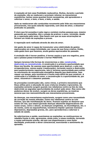 PORTAL ESPIRITISMO ATIVO espiritismoativo.weebly.com
espiritismoativo.weebly.com
A expiação só tem essa finalidade reeducativa. Muitos, durante o período
da expiação, não se reeducam e precisam retomar os mecanismos
expiatórios, tantas vezes quantas forem necessárias, até aprenderem a
valorizar o amor, o bem, o bom, o belo, a saúde.
Após se reeducarem são conduzidas novamente pela Vida aos mecanismos
provacionais, nos quais estarão reparando, com atos de amor, o desamor
praticado no passado.
É claro que há exceções à esta regra e existem muitas pessoas que, mesmo
passando por expiações, têm o ensejo de praticar o amor, iniciando, desde
já, a reparação pelo amor. Elas fazem com que as suas encarnações se
tornem um misto de expiações e provas.
A reparação será realizada através de atos de amor.
Um gesto de amor é capaz de transmutar uma coletividade de gestos
equivocados em nossa intimidade, por causa de sua força criativa. Então,
cada gesto bom que fazemos, anula gestos equivocados do passado.
A anulação não é tornar positivo, é tornar neutro o que era negativo, para
que a pessoa possa transmutar e tornar POSITIVO.
Sempre teremos três formas de vivenciarmos a vida: construindo,
destruindo ou reconstruindo. A construção é a primeira oportunidade que
Deus nos faculta. Se usamos essa oportunidade para destruir, a pós nos
arrependermos, vamos expiar (reeducação), tornando neutra a destruição
para posteriormente repararmos, isto é, teremos oportunidade para entrar
no movimento de reconstrução energética daquilo que destruímos. Isso
requer um tempo, pois reconstruir é muito mais difícil do que construir. A
construção é o trabalho do amor, a reconstrução é a oportunidade de, por
amor, reconstruir o desamor passado.
As provações (construção) são, como vimos, o primeiro mecanismo que
Deus utiliza para a educação de suas criaturas simples e ignorantes. As
expiações somente surgem quando nos rebelamos contra as leis da vida,
destruindo as sagradas oportunidades de evoluir pelo amor. Mas como não
podemos deixar de evoluir, surgem as dores expiatórias, as mestras
severas que nos reencaminharão aos mecanismos provacionais.
As doenças, nos mecanismos expiacionais, surgem como uma necessidade
de correção de nossas atitudes. Como nos rebelamos contra as Leis
Divinas, que são manifestação do Amor, ficamos sujeitos ao desamor que
existe em nós, que estará gerando doenças altamente degenerativas em
nosso corpo, como o câncer, as doenças congênitas, as imunológicas, etc. e
da mente, como as esquizofrenias, transtorno bipolar (psicose maníaco-
depressiva), depressões graves, etc. para aprendermos a valorizar o
estado de saúde.
Se valorizarmos a saúde, suavizamos as expiações; se continuarmos na
rebeldia frente à vida, agravamos, ainda mais, a nossa condição, tornando
o nosso sofrimento acerbo, até que nos disponhamos a uma maior
docilidade, praticando o dever consciencial, exercitando o sentimento de
aprendiz.
 