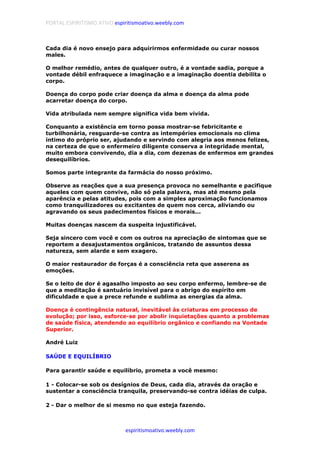 PORTAL ESPIRITISMO ATIVO espiritismoativo.weebly.com
espiritismoativo.weebly.com
Cada dia é novo ensejo para adquirirmos enfermidade ou curar nossos
males.
O melhor remédio, antes de qualquer outro, é a vontade sadia, porque a
vontade débil enfraquece a imaginação e a imaginação doentia debilita o
corpo.
Doença do corpo pode criar doença da alma e doença da alma pode
acarretar doença do corpo.
Vida atribulada nem sempre significa vida bem vivida.
Conquanto a existência em torno possa mostrar-se febricitante e
turbilhonária, resguarde-se contra as intempéries emocionais no clima
íntimo do próprio ser, ajudando e servindo com alegria aos menos felizes,
na certeza de que o enfermeiro diligente conserva a integridade mental,
muito embora convivendo, dia a dia, com dezenas de enfermos em grandes
desequilíbrios.
Somos parte integrante da farmácia do nosso próximo.
Observe as reações que a sua presença provoca no semelhante e pacifique
aqueles com quem convive, não só pela palavra, mas até mesmo pela
aparência e pelas atitudes, pois com a simples aproximação funcionamos
como tranquilizadores ou excitantes de quem nos cerca, aliviando ou
agravando os seus padecimentos físicos e morais...
Muitas doenças nascem da suspeita injustificável.
Seja sincero com você e com os outros na apreciação de sintomas que se
reportem a desajustamentos orgânicos, tratando de assuntos dessa
natureza, sem alarde e sem exagero.
O maior restaurador de forças é a consciência reta que asserena as
emoções.
Se o leito de dor é agasalho imposto ao seu corpo enfermo, lembre-se de
que a meditação é santuário invisível para o abrigo do espírito em
dificuldade e que a prece refunde e sublima as energias da alma.
Doença é contingência natural, inevitável às criaturas em processo de
evolução; por isso, esforce-se por abolir inquietações quanto a problemas
de saúde física, atendendo ao equilíbrio orgânico e confiando na Vontade
Superior.
André Luiz
SAÚDE E EQUILÍBRIO
Para garantir saúde e equilíbrio, prometa a você mesmo:
1 - Colocar-se sob os desígnios de Deus, cada dia, através da oração e
sustentar a consciência tranquila, preservando-se contra idéias de culpa.
2 - Dar o melhor de si mesmo no que esteja fazendo.
 