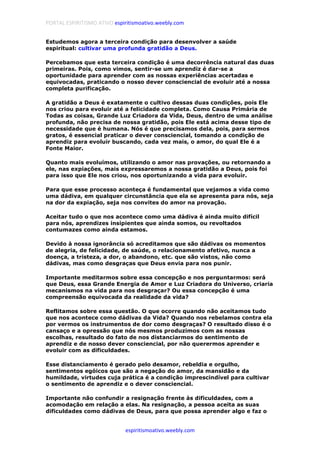 PORTAL ESPIRITISMO ATIVO espiritismoativo.weebly.com
espiritismoativo.weebly.com
Estudemos agora a terceira condição para desenvolver a saúde
espiritual: cultivar uma profunda gratidão a Deus.
Percebamos que esta terceira condição é uma decorrência natural das duas
primeiras. Pois, como vimos, sentir-se um aprendiz é dar-se a
oportunidade para aprender com as nossas experiências acertadas e
equivocadas, praticando o nosso dever consciencial de evoluir até a nossa
completa purificação.
A gratidão a Deus é exatamente o cultivo dessas duas condições, pois Ele
nos criou para evoluir até a felicidade completa. Como Causa Primária de
Todas as coisas, Grande Luz Criadora da Vida, Deus, dentro de uma análise
profunda, não precisa de nossa gratidão, pois Ele está acima desse tipo de
necessidade que é humana. Nós é que precisamos dela, pois, para sermos
gratos, é essencial praticar o dever consciencial, tomando a condição de
aprendiz para evoluir buscando, cada vez mais, o amor, do qual Ele é a
Fonte Maior.
Quanto mais evoluímos, utilizando o amor nas provações, ou retornando a
ele, nas expiações, mais expressaremos a nossa gratidão a Deus, pois foi
para isso que Ele nos criou, nos oportunizando a vida para evoluir.
Para que esse processo aconteça é fundamental que vejamos a vida como
uma dádiva, em qualquer circunstância que ela se apresenta para nós, seja
na dor da expiação, seja nos convites do amor na provação.
Aceitar tudo o que nos acontece como uma dádiva é ainda muito difícil
para nós, aprendizes insipientes que ainda somos, ou revoltados
contumazes como ainda estamos.
Devido à nossa ignorância só acreditamos que são dádivas os momentos
de alegria, de felicidade, de saúde, o relacionamento afetivo, nunca a
doença, a tristeza, a dor, o abandono, etc. que são vistos, não como
dádivas, mas como desgraças que Deus envia para nos punir.
Importante meditarmos sobre essa concepção e nos perguntarmos: será
que Deus, essa Grande Energia de Amor e Luz Criadora do Universo, criaria
mecanismos na vida para nos desgraçar? Ou essa concepção é uma
compreensão equivocada da realidade da vida?
Reflitamos sobre essa questão. O que ocorre quando não aceitamos tudo
que nos acontece como dádivas da Vida? Quando nos rebelamos contra ela
por vermos os instrumentos de dor como desgraças? O resultado disso é o
cansaço e a opressão que nós mesmos produzimos com as nossas
escolhas, resultado do fato de nos distanciarmos do sentimento de
aprendiz e de nosso dever consciencial, por não querermos aprender e
evoluir com as dificuldades.
Esse distanciamento é gerado pelo desamor, rebeldia e orgulho,
sentimentos egóicos que são a negação do amor, da mansidão e da
humildade, virtudes cuja prática é a condição imprescindível para cultivar
o sentimento de aprendiz e o dever consciencial.
Importante não confundir a resignação frente às dificuldades, com a
acomodação em relação a elas. Na resignação, a pessoa aceita as suas
dificuldades como dádivas de Deus, para que possa aprender algo e faz o
 
