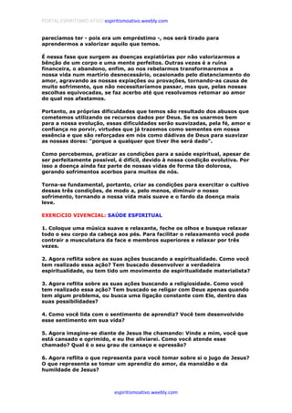 PORTAL ESPIRITISMO ATIVO espiritismoativo.weebly.com
espiritismoativo.weebly.com
parecíamos ter - pois era um empréstimo -, nos será tirado para
aprendermos a valorizar aquilo que temos.
É nessa fase que surgem as doenças expiatórias por não valorizarmos a
bênção de um corpo e uma mente perfeitos. Outras vezes é a ruína
financeira, o abandono, enfim, ao nos rebelarmos transformaremos a
nossa vida num martírio desnecessário, ocasionado pelo distanciamento do
amor, agravando as nossas expiações ou provações, tornando-as causa de
muito sofrimento, que não necessitaríamos passar, mas que, pelas nossas
escolhas equivocadas, se faz acerbo até que resolvamos retomar ao amor
do qual nos afastamos.
Portanto, as próprias dificuldades que temos são resultado dos abusos que
cometemos utilizando os recursos dados por Deus. Se os usarmos bem
para a nossa evolução, essas dificuldades serão suavizadas, pela fé, amor e
confiança no porvir, virtudes que já trazemos como sementes em nossa
essência e que são reforçadas em nós como dádivas de Deus para suavizar
as nossas dores: "porque a qualquer que tiver lhe será dado".
Como percebemos, praticar as condiçôes para a saúde espiritual, apesar de
ser perfeitamente possível, é difícil, devido à nossa condição evolutiva. Por
isso a doença ainda faz parte de nossas vidas de forma tão dolorosa,
gerando sofrimentos acerbos para muitos de nós.
Torna-se fundamental, portanto, criar as condições para exercitar o cultivo
dessas três condições, de modo a, pelo menos, diminuir o nosso
sofrimento, tornando a nossa vida mais suave e o fardo da doença mais
leve.
EXERCíCIO VIVENCIAL: SAÚDE ESPIRITUAL
1. Coloque uma música suave e relaxante, feche os olhos e busque relaxar
todo o seu corpo da cabeça aos pés. Para facilitar o relaxamento você pode
contrair a musculatura da face e membros superiores e relaxar por três
vezes.
2. Agora reflita sobre as suas ações buscando a espiritualidade. Como você
tem realizado essa ação? Tem buscado desenvolver a verdadeira
espiritualidade, ou tem tido um movimento de espiritualidade materialista?
3. Agora reflita sobre as suas ações buscando a religiosidade. Como você
tem realizado essa ação? Tem buscado se religar com Deus apenas quando
tem algum problema, ou busca uma ligação constante com Ele, dentro das
suas possibilidades?
4. Como você lida com o sentimento de aprendiz? Você tem desenvolvido
esse sentimento em sua vida?
5. Agora imagine-se diante de Jesus lhe chamando: Vinde a mim, você que
está cansado e oprimido, e eu lhe aliviarei. Como você atende esse
chamado? Qual é o seu grau de cansaço e opressão?
6. Agora reflita o que representa para você tomar sobre si o jugo de Jesus?
O que representa se tomar um aprendiz do amor, da mansidão e da
humildade de Jesus?
 