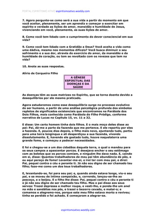 PORTAL ESPIRITISMO ATIVO espiritismoativo.weebly.com
espiritismoativo.weebly.com
7. Agora pergunte-se como será a sua vida a partir do momento em que
você aceitar, plenamente, ser um aprendiz e começar a exercitar em
espírito e verdade as lições de amor, mansidão e humildade de Jesus,
vivenciando em você, plenamente, as suas lições de amor.
8. Como você tem lidado com o cumprimento do dever consciencial em sua
vida?
9. Como você tem lidado com a Gratidão a Deus? Você aceita a vida como
uma dádiva, mesmo nos momentos difíceis? Você busca diminuir o seu
sofrimento e a sua dor, através do exercício do amor, da mansidão e da
humildade de coração, ou tem se revoltado com os revezes que tem na
vida?
10. Anote as suas respostas.
Alírio de Cerqueira Filho
A GÊNESE
ESPIRITUAL DAS
DOENÇAS E DA
SAÚDE
As doenças têm as suas matrizes no Espírito, que se torna doente devido a
desequilíbrios por ele mesmo praticado.
Agora estudaremos como esse desequilíbrio surge no processo evolutivo
do ser humano, a partir de uma análise psicológica profunda dos símbolos
repletos de significados existenciais que encontramos na Parábola dos
Dois Filhos, mais conhecida como Parábola do Filho Pródigo, conforme
narrativa de Lucas no Capítulo 15, vv. 11 a 32.
E disse: Um certo homem tinha dois filhos. E o mais moço deles disse ao
pai: Pai, dá-me a parte da fazenda que me pertence. E ele repartiu por eles
a fazenda. E, poucos dias depois, o filho mais novo, ajuntando tudo, partiu
para uma terra longínqua e ali desperdiçou a sua fazenda, vivendo
dissolutamente. E, havendo ele gastado tudo, houve naquelaterra uma
grande fome, e começou a padecer necessidades.
E foi e chegou-se a um dos cidadãos daquela terra, o qual o mandou para
os seus campos a apascentar porcos. E desejava encher o seu estômago
com as bolotas que os porcos comiam, e ninguém lhe dava nada. E, caindo
em si, disse: Quantos trabalhadores de meu pai têm abundância de pão, e
eu aqui pereço de fome! Levantar-me-ei, e irei ter com meu pai, e direi:
Pai, pequei contra o céu e perante ti. Já não sou digno de ser chamado teu
filho; faze-me como um dos teus trabalhadores.
E, levantando-se, foi para seu pai; e, quando ainda estava longe, viu-o seu
pai, e se moveu de íntima compaixão, e, correndo, lançou-se-lhe ao
pescoço, e o beijou. E o filho lhe disse: Pai, pequei contra o céu e perante ti
e já não sou digno de ser chamado teu filho. Mas o pai disse aos seus
servos: Trazei depressa a melhor roupa, e vesti-lho, e ponde-lhe um anel
na mão e sandálias nos pés, e trazei o bezerro cevado, e matai-o; e
comamos e alegremo-nos, porque este meu filho estava morto e reviveu;
tinha se perdido e foi achado. E começaram a alegrar-se.
 