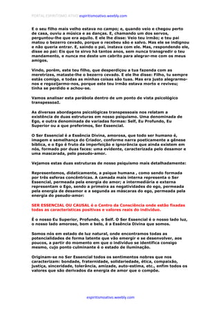 PORTAL ESPIRITISMO ATIVO espiritismoativo.weebly.com
espiritismoativo.weebly.com
E o seu filho mais velho estava no campo; e, quando veio e chegou perto
de casa, ouviu a música e as danças. E, chamando um dos servos,
perguntou-lhe que era aquilo. E ele lhe disse: Veio teu irmão; e teu pai
matou o bezerro cevado, porque o recebeu são e salvo. Mas ele se indignou
e não queria entrar. E, saindo o pai, instava com ele. Mas, respondendo ele,
disse ao pai: Eis que te sirvo há tantos anos, sem nunca transgredir o teu
mandamento, e nunca me deste um cabrito para alegrar-me com os meus
amigos.
Vindo, porém, este teu filho, que desperdiçou a tua fazenda com as
meretrizes, mataste-lhe o bezerro cevado. E ele lhe disse: Filho, tu sempre
estás comigo, e todas as minhas coisas são tuas. Mas era justo alegrarmo-
nos e regozijarmo-nos, porque este teu irmão estava morto e reviveu;
tinha se perdido e achou-se.
Vamos analisar esta parábola dentro de um ponto de vista psicológico
transpessoaI.
As diversas abordagens psicológicas transpessoais nos relatam a
existência de duas estruturas em nosso psiquismo. Uma denominada de
Ego, e outra denominada de variadas formas: Self, Eu Profundo, Eu
Superior ou a que preferimos, Ser Essencial.
O Ser Essencial é a Essência Divina, amorosa, que todo ser humano é,
imagem e semelhança do Criador, conforme narra poeticamente a gênese
bíblica, e o Ego é fruto da imperfeição e ignorância que ainda existem em
nós, formado por duas faces: uma evidente, caracterizada pelo desamor e
uma mascarada, pelo pseudo-amor.
Vejamos estas duas estruturas de nosso psiquismo mais detalhadamente:
Representemos, didaticamente, a psique humana , como sendo formada
por três esferas concêntricas. A camada mais interna representa o Ser
Essencial, permeada pela energia do amor; a intermediária e externa
representam o Ego, sendo a primeira as negatividades do ego, permeada
pela energia de desamor e a segunda as máscaras do ego, permeada pela
energia do pseudo-amor:
SER ESSENCIAL OU CAUSAL é o Centro da Consciência onde estão fixadas
todas as características positivas e valores reais do indivíduo.
É o nosso Eu Superior, Profundo, o Self. O Ser Essencial é o nosso lado luz,
o nosso lado amoroso, bom e belo, é a Essência Divina que somos.
Somos nós em estado de luz natural, onde encontramos todas as
potencialidades de forma latente que vão emergir e se desenvolver, aos
poucos, a partir do momento em que o indivíduo se identifica consigo
mesmo, cujo ponto culminante é o estado de iluminação.
Originam-se no Ser Essencial todos os sentimentos nobres que nos
caracterizam: bondade, fraternidade, solidariedade, ética, compaixão,
justiça, sinceridade, tolerância, amizade, auto-estima, etc., enfim todos os
valores que são derivados da energia de amor que o compõe.
 