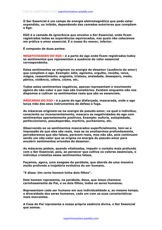 PORTAL ESPIRITISMO ATIVO espiritismoativo.weebly.com
espiritismoativo.weebly.com
O Ser Essencial é um campo de energia eletromagnética que pode estar
expandido, ou inibido, dependendo das camadas exteriores que compõem
o Ego.
EGO é a camada de ignorância que envolve o Ser Essencial, onde ficam
registradas todas as experiências equivocadas, nas quais não colocamos
em prática o amor essencial. É o nosso Eu menor, inferior.
É composto de duas partes:
NEGATIVIDADES DO EGO - é a parte do ego onde ficam registrados todos
os sentimentos que representam a ausência do valor essencial
correspondente.
Estes sentimentos se originam na energia de desamor (ausência do amor)
que compõem o ego. Exemplo: ódio, egoísmo, orgulho, revolta, raiva,
mágoa, ressentimento, angústia, tristeza, ansiedade, desespero, medo,
pâníco, violência, cólera, ciúme, etc.
Todos estes sentimentos negativos, apenas representam o movimento
egóico de não-valor e por isso são transitórios. Existem enquanto não nos
dispomos a cultivar os sentimentos reais que são os essenciais.
MÁSCARAS DO EGO - é a parte do ego disfarçada, mascarada, onde o ego
lança mão dos seus instrumentos de defesa e fuga.
As máscaras originam-se na energia de pseudo-amor, na qual o indivíduo,
consciente ou inconscientemente, mascara as negatividades do ego com
sentimentos aparentemente positivos. Exemplo: euforia, autopiedade,
perfeccionismo, pseudoperdão, martírio, puritanismo, etc.
Observando-se os sentimentos mascarados superficialmente, tem-se a
impressão de que eles são reais, mas se os analisarmos profundamente,
perceberemos que são falsos, parecem reais, mas não são, pois continuam
sendo um não-valor que se origina na energia do pseudo-amor para
encobrir sentimentos oriundos do desamor.
As máscaras podem, quando vitalizadas, impedir o contato mais profundo
com o Ser Essencial, pois, ao pareecer que cultiva os valores essenciais, o
indivíduo cristaliza esses sentimentos falsos.
Façamos, agora, uma exegese da parábola, que aborda de uma maneira
muito profunda a trajetória evolutiva do ser humano.
"E disse: Um certo homem tinha dois filhos".
Este homem representa, na parábola, Deus, que Jesus chamava
carinhosamente de Pai, e os dois filhos, todos os seres humanos.
Representam cada ser humano em sua individualidade e, ao mesmo tempo,
a diversidade dos seres humanos, cada um com as suas características
mais marcantes.
A Casa do Pai representa a nossa própria essência divina, o Ser Essencial
que somos.
 
