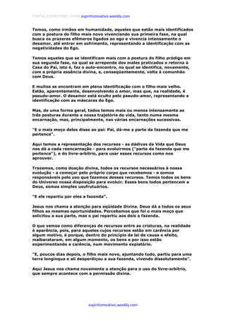 PORTAL ESPIRITISMO ATIVO espiritismoativo.weebly.com
espiritismoativo.weebly.com
Temos, como irmãos em humanidade, aqueles que estão mais identificados
com a postura do filho mais novo vivenciando sua primeira fase, na qual
busca os prazeres efêmeros ligados ao ego e vivencia intensamente o
desamor, até entrar em sofrimento, representando a identificação com as
negatividades do Ego.
Temos aqueles que se identificam mais com a postura do filho pródigo em
sua segunda fase, na qual se arrepende dos males praticados e retorna à
Casa do Pai, isto é, faz o auto-encontro, no qual se identifica, novamente,
com a própria essência divina, e, conseqüentemente, volta à comunhão
com Deus.
E muitos se encontram em plena identificação com o filho mais velho.
Estão, aparentemente, desenvolvendo o amor, mas que, na realidade, é
pseudo-amor. O desamor está oculto pelo pseudo-amor, representando a
identificação com as máscaras do Ego.
Mas, de uma forma geral, todos temos mais ou menos intensamente as
três posturas durante a nossa trajetória de vida, tanto numa mesma
encarnação, mas, principalmente, nas várias encarnações sucessivas.
"E o mais moço deles disse ao pai: Pai, dá-me a parte da fazenda que me
pertence".
Aqui temos a representação dos recursos - as dádivas da Vida que Deus
nos dá a cada reencarnação - para evoluirmos ("parte da fazenda que me
pertence"), e do livre-arbítrio, para usar esses recursos como nos
aprouver.
Trazemos, como doação divina, todos os recursos necessários à nossa
evolução - a começar pelo próprio corpo que recebemos - e somos
responsáveis pelo uso que fazemos desses recursos. Temos todos os bens
do Universo nossa disposição para evoluir. Esses bens todos pertencem a
Deus, somos simples usufrutuários.
"E ele repartiu por eles a fazenda".
Jesus nos chama a atenção para eqüidade Divina. Deus dá a todos os seus
filhos as mesmas oportunidades. Percebamos que foi o mais moço que
solicitou a sua parte, mas o pai repartiu aos dois a fazenda.
O que vemos como diferenças de recursos entre as criaturas, na realidade
é aparência, pois, para aqueles cujos recursos estão em carência por
algum motivo, é porque, dentro do princípio da lei de causa e efeito,
malbarataram, em algum momento, os bens e por isso estão
experimentando a carência, num movimento expiatório.
"E, poucos dias depois, o filho mais novo, ajuntando tudo, partiu para uma
terra longínqua e ali desperdiçou a sua fazenda, vivendo dissolutamente".
Aqui Jesus nos chama novamente a atenção para o uso do livre-arbítrio,
que sempre acontece com a permissão divina.
 