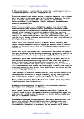 PORTAL ESPIRITISMO ATIVO espiritismoativo.weebly.com
espiritismoativo.weebly.com
O filho gasta todos os recursos da sua existência, recursos que deveria ter
utilizado com parcimônia para o seu próprio bem.
É isso que acontece com muitos de nós. Utilizamos a energia vital de nosso
corpo para obter prazeres de toda a ordem, distantes do prazer essencial
que é realizado pelo exercício do amor. É claro que entraremos,
necessariamennte, num estado de carência de energia, resultando em
dooenças no corpo físico.
Muitas vezes usamos a nossa inteligência arguta e uma mente lúcida,
capaz de elaborações, as mais diversas, para destruir a vida de outras
pessoas, usurpar recursos coletivos, devassar a natureza, terminando por
destruir a nós mesmos, resultando em degenerações mais ou menos
intensas de nossa mente, fato que estará nos proporcioonando as doenças
psíquicas, os transtornos psicóticos nos quais perdemos a lucidez e os
neuróticos, nos quais a luciidez é mantida, mas com uma constrição mental
e intelectual consideráveis.
Outras vezes abusamos dos recursos materiais de que dispomos, sem
pensar que eles são finitos, prejudicando a nós mesmos e outras pessoas,
e chega um momento em que eles nos faltarão, para que aprendamos a
valorizá-los.
Enfim, todo abuso terá sempre uma conseqüência, resultando em carência.
Mas, sem sombra de dúvida, a maior necessidade que podemos padecer é a
espiritual, maior de todas as carências, que nos faz famintos de amor.
Lembremos que o filho estava numa terra longínqua distante da Casa do
Pai. Quando nos afastamos de nossa essência e de Deus, cedo ou tarde,
experimentaremos uma grande carência, mesmo que num primeiro
momento esse afastamento represente liberdade para nós, na verdade é
uma falsa liberdade, pois, ao nos distanciarmos do Essencial para vivenciar
o ego, entraremos em uma grande fome, a carência de luz e amor que nós
mesmos nos proporcionamos.
"E foi e chegou-se a um dos cidadãos daquela terra, o qual o mandou para
os seus campos a apascentar porcos. E desejava encher o seu estômago
com as bolotas que os porcos comiam, e ninguém lhe dava nada".
Jesus, nestes versículos, demonstra a imensa carência a que chegaremos
quando usarmos mal o livre-arbítrio.
Chega um momento em que nos sentimos sem nada, extremamente
carentes de tudo e ninguém nos dá nada.
Jesus chama a atenção para isso nesta parte da parábola, porque, se
levarmos ao pé da letra, é um absurdo que um trabalhador não tenha nem
o alimento para se alimentar. Até os escravos tinham a alimentação, pois
sem ela não poderiam trabalhar.
É necessário pensar no aspecto simbólico. Aqui Jesus adverte para o fato
de que essa carência não é, simplesmente, fome de alimento; é uma
carência espiritual e que ninguém de fora pode preenchê-la. Apenas a
própria criatura pode saciá-la através de um ato de amor por si mesma.
 