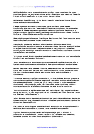 PORTAL ESPIRITISMO ATIVO espiritismoativo.weebly.com
espiritismoativo.weebly.com
O Filho Pródigo entra num sofrimento acerbo, como resultado de suas
escolhas. Como ele se distanciou do amor, da pureza que havia na Casa do
Pai, da própria essência, precisa expiar os seus atos.
O Universo é regido pela Lei do Amor; quando nos distanciamos desse
amor, entramos em carência.
É esse o grande erro que cometemos, pois partimos para terras
longínquas, distantes da Casa do Pai e ficamos deslocados de nosso eixo
amoroso. É dessa forma que acontece a gênese profunda da doença, o
distanciamento da nossa espiritualidade, comunhão com a nossa Essência
Divina, e religiosidade, comunhão com Deus.
Mas não fomos criados para ficar longe da Casa do Pai. Ficar longe do amor
traz carências imensas e muito sofrimento.
A expiação, portanto, será um mecanismo da vida que estará nos
convidando ao amadurecimento, a retornar à Casa Paterna, a refletir sobre
as ações equivocadas que realizamos para, a partir dessas reflexões,
canalizarmos as nossas energias em nossa reabilitação, conforme veremos
nos próximos versículos.
"E, caindo em si, disse: Quantos trabalhadores de meu pai têm abundância
de pão, e eu aqui pereço de fome!".
Jesus se refere aqui ao momento que acontecerá na vida de todos nós: o
instante em que tomamos consciência das nossas atitudes equivocadas.
O filho percebe a sua imensa carência, mas lembra-se da abundância que
havia na Casa do Pai, da qual ele, voluntariamente, havia se distanciado.
Ele está com fome espiritual e na Casa do Pai a espiritualidade é
abundante.
Trazemos, em nossa própria consciência, as leis divinas. Mesmo quando a
anestesiamos deliberadamente, seguindo caminhos equivocados na busca
dos prazeres egóicos - conforme fez o Filho Pródigo -, o seu despertar
acontecerá cedo ou tarde, pois, não é possível para a criatura sufocar,
permanentemente, a lei divina impressa em sua própria essência.
"Levantar-me-ei, e irei ter com meu pai, e dir-lhe-ei: Pai, pequei contra o
céu e perante ti. Já não sou digno de ser chamado teu filho; faze-me como
um dos teus trabalhadores".
Jesus aborda nestes versículos questões de suma importância na evolução
do ser humano, que são resultado das reflexões que acontecem a partir do
despertar da consciência.
Ele chama a atenção para os mecanismos amorosos do arrependimento e
reabilitação da consciência, que se constituem no autoperdão.
A partir desse despertar o Filho Pródigo começa, por si mesmo, a
preencher a sua carência. Como a carência foi causada pelo desamor,
somente através do amor é que ele poderá preenchê-la.
 