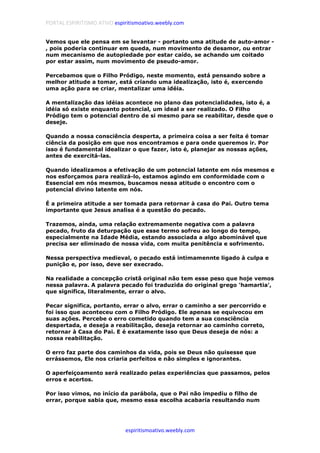 PORTAL ESPIRITISMO ATIVO espiritismoativo.weebly.com
espiritismoativo.weebly.com
Vemos que ele pensa em se levantar - portanto uma atitude de auto-amor -
, pois poderia continuar em queda, num movimento de desamor, ou entrar
num mecanismo de autopiedade por estar caído, se achando um coitado
por estar assim, num movimento de pseudo-amor.
Percebamos que o Filho Pródigo, neste momento, está pensando sobre a
melhor atitude a tomar, está criando uma idealização, isto é, exercendo
uma ação para se criar, mentalizar uma idéia.
A mentalização das idéias acontece no plano das potencialidades, isto é, a
idéia só existe enquanto potencial, um ideal a ser realizado. O Filho
Pródigo tem o potencial dentro de si mesmo para se reabilitar, desde que o
deseje.
Quando a nossa consciência desperta, a primeira coisa a ser feita é tomar
ciência da posição em que nos encontramos e para onde queremos ir. Por
isso é fundamental idealizar o que fazer, isto é, planejar as nossas ações,
antes de exercitá-las.
Quando idealizamos a efetivação de um potencial latente em nós mesmos e
nos esforçamos para realizá-lo, estamos agindo em conformidade com o
Essencial em nós mesmos, buscamos nessa atitude o encontro com o
potencial divino latente em nós.
É a primeira atitude a ser tomada para retornar à casa do Pai. Outro tema
importante que Jesus analisa é a questão do pecado.
Trazemos, ainda, uma relação extremamente negativa com a palavra
pecado, fruto da deturpação que esse termo sofreu ao longo do tempo,
especialmente na Idade Média, estando associada a algo abominável que
precisa ser eliminado de nossa vida, com muita penitência e sofrimento.
Nessa perspectiva medieval, o pecado está intimamennte ligado à culpa e
punição e, por isso, deve ser execrado.
Na realidade a concepção cristã original não tem esse peso que hoje vemos
nessa palavra. A palavra pecado foi traduzida do original grego 'hamartia',
que significa, literalmente, errar o alvo.
Pecar significa, portanto, errar o alvo, errar o caminho a ser percorrido e
foi isso que aconteceu com o Filho Pródigo. Ele apenas se equivocou em
suas ações. Percebe o erro cometido quando tem a sua consciência
despertada, e deseja a reabilitação, deseja retornar ao caminho correto,
retornar à Casa do Pai. E é exatamente isso que Deus deseja de nós: a
nossa reabilitação.
O erro faz parte dos caminhos da vida, pois se Deus não quisesse que
errássemos, Ele nos criaria perfeitos e não simples e ignorantes.
O aperfeiçoamento será realizado pelas experiências que passamos, pelos
erros e acertos.
Por isso vimos, no início da parábola, que o Pai não impediu o filho de
errar, porque sabia que, mesmo essa escolha acabaria resultando num
 