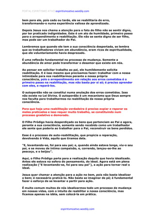 PORTAL ESPIRITISMO ATIVO espiritismoativo.weebly.com
espiritismoativo.weebly.com
bem para ele, pois cedo ou tarde, ele se reabilitaria do erro,
transformando-o numa experiência valiosa de aprendizado.
Depois Jesus nos chama a atenção para o fato do filho não se sentir digno,
por ter praticado indignidades. Este é um ato de humildade, primeiro passo
para o arrependimento e reabilitação. Ele não se sente digno de ser filho,
mas pode ser um trabalhador do Pai.
Lembremos que quando ele tem a sua consciência despertada, se lembra
que os trabalhadores viviam em abundância, eram ricos de espiritualidade,
que ele voluntariamente havia desprezado.
É uma reflexão fundamental no processo de mudança. Somente a
abundância de amor pode transformar o desamor que existe em nós.
Ao pensar em solicitar trabalho ao pai, ele humildemente solicita
reabilitação. E é isso mesmo que precisamos fazer: trabalhar com a nossa
intimidade para nos reabilitarmos perante a nossa própria
consciência, pois o arrependimento em relação aos erros cometidos é o
primeiro passo na reabilitação, mas não basta por si só; é preciso aprender
com eles, e repará-los.
O autoperdão não se constitui numa anulação dos erros cometidos. Isso
não existe na Lei Divina. O autoperdão é um mecanismo que Deus sempre
nos faculta para trabalharmos na reabilitação da nossa própria
consciência.
Para que haja uma reabilitação verdadeira é preciso expiar e reparar os
males praticados e isso requer muito trabalho, se constituindo num
processo gradativo e demorado.
O Filho Pródigo havia desperdiçado os bens que pertenciam ao Pai e agora,
perante a sua consciência, somente sendo recebido como um trabalhador
ele sente que poderia ao trabalhar para o Pai, reconstruir os bens perdidos.
Esse é o processo de auto-reabilitação, que propicia a reparação,
devolvendo à Vida, aquilo que tiramos dela.
"E, levantando-se, foi para seu pai; e, quando ainda estava longe, viu-o seu
pai, e se moveu de íntima compaixão, e, correndo, lançou-se-lhe ao
pescoço, e o beijou".
Aqui, o Filho Pródigo parte para a realização daquilo que havia idealizado.
Antes ele estava na esfera do pensamento, do ideal. Agora está em plena
realização ("E levantando-se, foi para seu pai"), a ação para tornar real o
ideal.
Jesus quer chamar a atenção para a ação no bem, pois não basta idealizar
o bem; é necessário praticá-lo. Não basta se imaginar de pé; é fundamental
fazer o esforço de se levantar e partir para ação.
É muito comum muitos de nós idealizarmos todo um processo de mudança
em nossas vidas, com o intuito de reabilitar a nossa consciência, mas
ficamos apenas na idéia, sem colocá-la em prática.
 