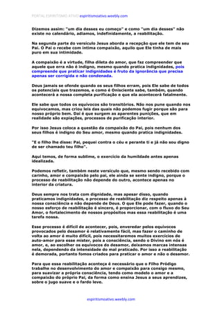 PORTAL ESPIRITISMO ATIVO espiritismoativo.weebly.com
espiritismoativo.weebly.com
Dizemos assim: "um dia desses eu começo" e como "um dia desses" não
existe no calendário, adiamos, indefinidamente, a reabilitação.
Na segunda parte do versículo Jesus aborda a recepção que ele tem de seu
Pai. O Pai o recebe com íntima compaixão, aquilo que Ele tinha de mais
puro em sua intimidade.
A compaixão é a virtude, filha dileta do amor, que faz compreender que
aquele que erra não é indigno, mesmo quando pratica indignidades, pois
compreende que praticar indignidades é fruto da ignorância que precisa
apenas ser corrigida e não condenada.
Deus jamais se ofende quando os seus filhos erram, pois Ele sabe de todos
os potenciais que trazemos, e como é Onisciente sabe, também, quando
acontecerá a nossa completa purificação e que ela acontecerá fatalmente.
Ele sabe que todos os equívocos são transitórios. Não nos pune quando nos
equivocamos, mas criou leis das quais não podemos fugir porque são para
nosso próprio bem. Daí é que surgem as aparentes punições, que em
realidade são expiações, processos de purificação interior.
Por isso Jesus coloca a questão da compaixão do Pai, pois nenhum dos
seus filhos é indigno do Seu amor, mesmo quando pratica indignidades.
"E o filho lhe disse: Pai, pequei contra o céu e perante ti e já não sou digno
de ser chamado teu filho".
Aqui temos, de forma sublime, o exercício da humildade antes apenas
idealizada.
Podemos refletir, também neste versículo que, mesmo sendo recebido com
carinho, amor e compaixão pelo pai, ele ainda se sente indigno, porque o
processo de reabilitação não depende do outro, acontece apenas no
interior da criatura.
Deus sempre nos trata com dignidade, mas apesar disso, quando
praticamos indignidades, o processo de reabilitação diz respeito apenas à
nossa consciência e não depende de Deus. O que Ele pode fazer, quando o
nosso esforço de reabilitação é sincero, é proporcionar, com o fluxo do Seu
Amor, o fortalecimento de nossos propósitos mas essa reabilitação é uma
tarefa nossa.
Esse processo é difícil de acontecer, pois, enveredar pelos equívocos
provocados pelo desamor é relativamente fácil, mas fazer o caminho de
volta ao amor é muito difícil, pois necessitaremos muitos exercícios de
auto-amor para esse mister, pois a consciência, sendo o Divino em nós é
amor, e, ao escolher os equívocos do desamor, deixamos marcas intensas
nela, dependendo da intensidade do mal praticado. Por isso a reabilitação
é demorada, portanto fomos criados para praticar o amor e não o desamor.
Para que essa reabilitação aconteça é necessário que o Filho Pródigo
trabalhe no desenvolvimento do amor e compaixão para consigo mesmo,
para suavizar a própria consciência, tendo como modelo o amor e a
compaixão do próprio Pai, da forma como ensina Jesus a seus aprendizes,
sobre o jugo suave e o fardo leve.
 