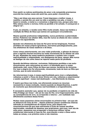 PORTAL ESPIRITISMO ATIVO espiritismoativo.weebly.com
espiritismoativo.weebly.com
Para sentir os nobres sentimentos do amor e da compaixão precisamos
exercitá-los muitas vezes até senti-los, para poder vivenciá-los.
"Mas o pai disse aos seus servos: Trazei depressa a melhor roupa, e
vestilho, e ponde-lhe um anel na mão e sandálias nos pés, e trazei o
bezerro cevado, e matai-o; e comamos e alegremo-nos, porque este meu
filho estava morto e reviveu; tinha se perdido e foi achado. E começaram a
alegrar-se".
O pai, no entanto, o recebe como filho muito amado. Jesus nos lembra a
condição de filhos de Deus que somos em quaisquer circunstâncias.
Mesmo quando praticamos indignidades, nunca perdemos a paternidade
divina. Podemos nos afastar dEle, mas Ele nunca se afasta de nós e estará
sempre nos aguardando.
Quando nos afastamos da Casa do Pai para terras longínquas, ficamos
perdidos em nossa própria ignorância, morremos psicologicamente, pois
nos afastamos de nossa essência e de Deus.
Como vimos anteriormente, em uma visão profunnda, a gênese da doença
para o espírito imortal encontra-se neste movimento de se afastar da casa
do pai. Afastados de nossa essência perdemos o contato com a nossa
espiritualidade e religiosidade, nos desligamos de Deus, apesar dEle nunca
se desligar de nós como Jesus se reporta nesta parte da parábola.
Quando decidimos retornar, revivemos. Estávamos perdidos e nos auto-
encontramos, pois retornamos ao amor e à felicidade que é a nossa
destinação real, como Filhos de Deus que somos, herdeiros do Universo.
Por isso a alegria do Pai oferecendo, novamente, tudo de bom ao filho que
reviveu, que se auto-encontrou.
Ao retornarmos à casa, à nossa espiritualidade para viver a religiosidade,
voltamos a sentir o Fluxo do Amor Divino em nós, voltamos a experimentar
a saúde espiritual - nossa real destinação -, nos libertando da doença.
É assim que Deus nos trata, nos oferecendo sempre os recursos
necessários à nossa evolução, mesmo quando os desperdiçamos, a partir
do momento que demonstramos real humildade e arrependimento.
É necessário assinalar que, apesar de na parábola a trajetória de vida do
Filho Pródigo ser linear - ele sai da casa do Pai, erra fragorosamente, sofre
as conseqüências do erro, se arrepende e retorna -, em realidade isso
dificilmente acontece dessa forma.
Muitas vezes passamos várias encarnaçôes na primeira fase - em que ele
se distancia da Casa do Pai -, depois podemos passar existências inteiras
sofrendo as conseqüências de nossos erros, para depois nos
conscientizarmos de que esse sofrimento é fruto de nossas escolhas
equivocadas, resultado do desamor que praticamos, para que, num ato de
auto-amor, possamos nos arrepender e tentarmos utilizar várias
existências retornando à Casa do Pai, exercitando o amor a Deus sohre
todas as coisas, e ao próximo como a nós mesmos.
 