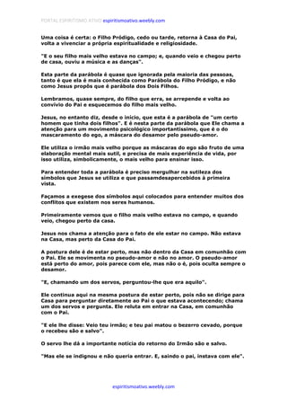 PORTAL ESPIRITISMO ATIVO espiritismoativo.weebly.com
espiritismoativo.weebly.com
Uma coisa é certa: o Filho Pródigo, cedo ou tarde, retorna à Casa do Pai,
volta a vivenciar a própria espiritualidade e religiosidade.
"E o seu filho mais velho estava no campo; e, quando veio e chegou perto
de casa, ouviu a música e as danças".
Esta parte da parábola é quase que ignorada pela maioria das pessoas,
tanto é que ela é mais conhecida como Parábola do Filho Pródigo, e não
como Jesus propôs que é parábola dos Dois Filhos.
Lembramos, quase sempre, do filho que erra, se arrepende e volta ao
convívio do Pai e esquecemos do filho mais velho.
Jesus, no entanto diz, desde o início, que esta é a parábola de "um certo
homem que tinha dois filhos". E é nesta parte da parábola que Ele chama a
atenção para um movimento psicológico importantíssimo, que é o do
mascaramento do ego, a máscara do desamor pelo pseudo-amor.
Ele utiliza o irmão mais velho porque as máscaras do ego são fruto de uma
elaboração mental mais sutil, e precisa de mais experiência de vida, por
isso utiliza, simbolicamente, o mais velho para ensinar isso.
Para entender toda a parábola é preciso mergulhar na sutileza dos
símbolos que Jesus se utiliza e que passamdesapercebidos à primeira
vista.
Façamos a exegese dos símbolos aqui colocados para entender muitos dos
conflitos que existem nos seres humanos.
Primeiramente vemos que o filho mais velho estava no campo, e quando
veio, chegou perto da casa.
Jesus nos chama a atenção para o fato de ele estar no campo. Não estava
na Casa, mas perto da Casa do Pai.
A postura dele é de estar perto, mas não dentro da Casa em comunhão com
o Pai. Ele se movimenta no pseudo-amor e não no amor. O pseudo-amor
está perto do amor, pois parece com ele, mas não o é, pois oculta sempre o
desamor.
"E, chamando um dos servos, perguntou-lhe que era aquilo".
Ele continua aqui na mesma postura de estar perto, pois não se dirige para
Casa para perguntar diretamente ao Pai o que estava acontecendo; chama
um dos servos e pergunta. Ele reluta em entrar na Casa, em comunhão
com o Pai.
"E ele lhe disse: Veio teu irmão; e teu pai matou o bezerro cevado, porque
o recebeu são e salvo".
O servo lhe dá a importante notícia do retorno do Irmão são e salvo.
"Mas ele se indignou e não queria entrar. E, saindo o pai, instava com ele".
 